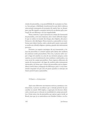 184 Joel Birman
missão da psicanálise, a sua possibilidade de se projetar no futu-
ro. Isso porque a fidelidade transferencial ao pai ideal evidencia
uma posição masoquista de proteção do sujeito face ao desam-
paro, que lhe impede a assunção incerta do seu destino pela cons-
trução de sua diferença e de sua singularidade.
Nesse contexto, o que se processa no campo de transmissão
da psicanálise, com esses impasses, não é muito diferente daqui-
lo que se realiza no mundo das drogas, das religiões, dos psico-
fármacos e das ideologias. Dessa maneira, a psicanálise se trans-
forma num objeto fetiche, onde a adesão pelo sujeito à psicanáli-
se recebe um colorido religioso e pietista, quando não inteiramente
perverso.
Portanto, no registro estratégico de sua transmissão, o fu-
turo da psicanálise se constrói apenas pelo desejo dos analistas
de continuar sendo psicanalistas. Para isso, é preciso saber ocu-
par o lugar do analista na cena de sua estrutura psíquica como
sujeitos, na cena transferencial como analistas e analisandos, e na
cena social do campo psicanalítico. Estes registros diferentes do
sujeito do inconsciente e do lugar do analista estão intimamente
intrincados, de forma que o futuro da psicanálise está na depen-
dência estrita desta conjugação de diferenças, pois é a sua trans-
missão enquanto tal que está em pauta quando se antecipa um
futuro possível para a psicanálise.
3a PARTE — CONCLUSÃO
Após esses diferentes movimentos teóricos, temáticos e ins-
titucionais, é preciso reconhecer que a entrada possível da psi-
canálise no século XXI implica a superação de diversos obstá-
culos cruciais que se colocam na atualidade do campo psicanalí-
tico. Existe uma crise da psicanálise que apenas agora incide no
Brasil, mas que já se materializou nos Estados Unidos e na Eu-
 