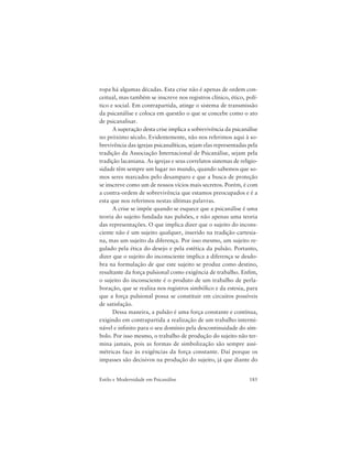 185Estilo e Modernidade em Psicanálise
ropa há algumas décadas. Esta crise não é apenas de ordem con-
ceitual, mas também se inscreve nos registros clínico, ético, polí-
tico e social. Em contrapartida, atinge o sistema de transmissão
da psicanálise e coloca em questão o que se concebe como o ato
de psicanalisar.
A superação desta crise implica a sobrevivência da psicanálise
no próximo século. Evidentemente, não nos referimos aqui à so-
brevivência das igrejas psicanalíticas, sejam elas representadas pela
tradição da Associação Internacional de Psicanálise, sejam pela
tradição lacaniana. As igrejas e seus correlatos sistemas de religio-
sidade têm sempre um lugar no mundo, quando sabemos que so-
mos seres marcados pelo desamparo e que a busca de proteção
se inscreve como um de nossos vícios mais secretos. Porém, é com
a contra-ordem de sobrevivência que estamos preocupados e é a
esta que nos referimos nestas últimas palavras.
A crise se impõe quando se esquece que a psicanálise é uma
teoria do sujeito fundada nas pulsões, e não apenas uma teoria
das representações. O que implica dizer que o sujeito do incons-
ciente não é um sujeito qualquer, inserido na tradição cartesia-
na, mas um sujeito da diferença. Por isso mesmo, um sujeito re-
gulado pela ética do desejo e pela estética da pulsão. Portanto,
dizer que o sujeito do inconsciente implica a diferença se desdo-
bra na formulação de que este sujeito se produz como destino,
resultante da força pulsional como exigência de trabalho. Enfim,
o sujeito do inconsciente é o produto de um trabalho de perla-
boração, que se realiza nos registros simbólico e da estesia, para
que a força pulsional possa se constituir em circuitos possíveis
de satisfação.
Dessa maneira, a pulsão é uma força constante e contínua,
exigindo em contrapartida a realização de um trabalho intermi-
nável e infinito para o seu domínio pela descontinuidade do sím-
bolo. Por isso mesmo, o trabalho de produção do sujeito não ter-
mina jamais, pois as formas de simbolização são sempre assi-
métricas face às exigências da força constante. Daí porque os
impasses são decisivos na produção do sujeito, já que diante do
 