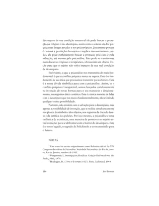 186 Joel Birman
desamparo de sua condição estrutural ele pode buscar a prote-
ção na religião e nas ideologias, assim como a estesia da dor psí-
quica nas drogas pesadas e nos psicotrópicos. Justamente porque
é custosa a produção do sujeito e implica necessariamente per-
das, ele pode perfeitamente buscar a proteção pela cura e pela
salvação, até mesmo pela psicanálise. Esta pode se transformar
num discurso religioso e terapêutico, oferecendo um objeto feti-
che para que o sujeito não sofra impacto de sua real condição
de desamparo.
Entretanto, o que a psicanálise nos transmitiu de mais fun-
damental é que o conflito psíquico nunca se esgota. Este é o fun-
damento de sua ética que precisamos transmitir para o futuro. Esta
é a nossa dívida simbólica para com a psicanálise. Assim, se o
conflito psíquico é inesgotável, somos lançados cotidianamente
na invenção de novas formas para o seu manuseio e direciona-
mento, nos registros ético e estético. Esta é a única maneira de lidar
com o desamparo que nos marca fundamentalmente, não existindo
qualquer outra possibilidade.
Portanto, não existem cura e salvação para o desamparo, mas
apenas a possibilidade de invenção, que se realiza simultaneamente
nos planos do símbolo e dos objetos, nos registros da ética do dese-
jo e da estética das pulsões. Por isso mesmo, a psicanálise é uma
estilística da existência, uma maneira de promover no sujeito es-
tas invenções para se defrontar com o horror do desamparo. Este
é o nosso legado, o segredo de Polichinelo a ser transmitido para
o futuro.
NOTAS
1 Este texto foi escrito originalmente como Relatório oficial do XIV
Congresso Brasileiro de Psicanálise. Sociedade Psicanalítica do Rio de Janei-
ro, Rio de Janeiro, outubro de 1993.
2 Wittgenstein, L. Investigações filosóficas. Coleção Os Pensadores. São
Paulo, Abril, 1979.
3 Heidegger, M. L’être et le temps (1927). Paris, Gallimard, 1964.
 