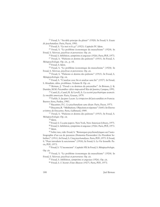 188 Joel Birman
23 Freud, S. “Au-delà principe du plaisir” (1920). In Freud, S. Essais
de psychanalyse. Paris, Payot, 1981.
24 Freud, S. “Le moi et le ça” (1923). Capítulo IV. Idem.
25 Freud, S. “Le problème économique du masochisme” (1924). In
Freud, S. Névrose, psychose et perversion. Op. cit.
26 Freud, S. Inhibition, symptôme et angoisse (1926). Paris, PUF, 1973.
27 Freud, S. “Pulsions et destins des pulsions” (1915). In Freud, S.
Métapsychologie. Op. cit., p. 18.
28 Freud, S. Idem.
29 Freud, S. “Le problème économique du masochisme” (1924). In
Freud, S. Névrose, psychose et perversion. Op. cit.
30 Freud, S. “Pulsions et destins des pulsions” (1915). In Freud, S.
Métapsychologie. Op. cit.
31 Freud, S. “L’analyse avec fin et analyse sans fin” (1937). In Freud,
S. Résultats, idées, problèmes. Volume II. Op. cit.
32 Birman, J. “Freud e os destinos da psicanálise”. In Birman, J. &
Damião, M.M. Psicanálise: ofício impossível? Rio de Janeiro, Campus, 1991.
33 Castel, E.; Castel, R. & Lovell, A. La societé psychiatrique avancée.
Le modèle americain. Paris, Grasset, 1979.
34 Turkle, S. Jacques Lacan. La irrupcion del psicoanálisis en Francia.
Buenos Aires, Paidos, 1983.
35 Racamier, P.C. Le psychanalyste sans divan. Paris, Payot, 1973.
36 Descartes, R. “Méditations. Objections et réponses” (1641). InŒuvres
et lettres de Descartes. Paris, Gallimard, 1949.
37 Freud, S. “Pulsions et destins des pulsions” (1915). In Freud, S.
Métapsychologie. Op. cit.
38 Idem.
39 Freud, S. Cocaine papers. New York, New American Library, 1975.
40 Freud, S. Inhibition, symptôme et angoisse (1926). Paris, PUF, 1973.
41 Idem.
42 Sobre isso, vide: Freud, S. “Remarques psychonalytiques sur l’auto-
biographie d’un cas de paranoia (Dementia Paranoides) (Le President So-
bréber)” (1911). In Freud, S. Cinq psychanalyses. Paris, PUF, 1975. E Freud,
S. “Pour introduire le narcissisme” (1914). In Freud, S. La Vie Sexuelle. Pa-
ris, PUF, 1973.
43 Freud, S. “L’inconscient”. Capítulo VII. In Freud, S. Métapsychologie.
Op. cit.
44 Freud, S. “Le problème économique du masochisme” (1924). In
Freud, S. Névrose, psychose et perversion. Op. cit.
45 Freud, S. Inhibition, symptôme et angoisse (1926). Op. cit.
46 Freud, S. L’Avenir d’une illusion (1927). Paris, PUF, 1973.
 