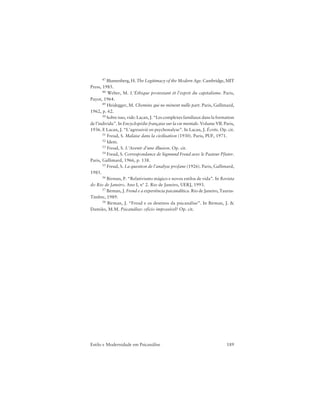 189Estilo e Modernidade em Psicanálise
47 Blumenberg, H. The Legitimacy of the Modern Age. Cambridge, MIT
Press, 1985.
48 Weber, M. L’Éthique protestant ét l’esprit du capitalisme. Paris,
Payot, 1964.
49 Heidegger, M. Chemins qui ne mènent nulle part. Paris, Gallimard,
1962, p. 62.
50 Sobre isso, vide: Lacan, J. “Les complexes familiaux dans la formation
de l’individu”. In Encyclopédie française sur la vie mentale. Volume VII. Paris,
1936. E Lacan, J. “L’agressivié en psychonalyse”. In Lacan, J. Écrits. Op. cit.
51 Freud, S. Malaise dans la civilisation (1930). Paris, PUF, 1971.
52 Idem.
53 Freud, S. L’Avenir d’une illusion. Op. cit.
54 Freud, S. Correspondance de Sigmund Freud avec le Pasteur Pfister.
Paris, Gallimard, 1966, p. 138.
55 Freud, S. La question de l’analyse profane (1926). Paris, Gallimard,
1985.
56 Birman, P. “Relativismo mágico e novos estilos de vida”. In Revista
do Rio de Janeiro. Ano I, nº 2. Rio de Janeiro, UERJ, 1993.
57 Birman, J. Freud e a experiência psicanalítica. Rio de Janeiro, Taurus-
Timbre, 1989.
58 Birman, J. “Freud e os destinos da psicanálise”. In Birman, J. &
Damião, M.M. Psicanálise: ofício impossível? Op. cit.
 
