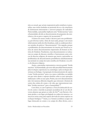 19Estilo e Modernidade em Psicanálise
sões ao sexual, que seriam responsáveis pela resistência à psica-
nálise, mas razões fundadas na pretensão do eu e da consciência
de dominarem inteiramente o universo psíquico do indivíduo.
Nesta medida, a psicanálise implicaria uma “ferida narcísica” para
a humanidade, devido ao descentramento do psiquismo da cons-
ciência e do eu para o registro do inconsciente.12
A leitura do ensaio citado é decisiva para esta problemáti-
ca, por diversas razões. Antes de mais nada, porque é um ensaio
relativamente tardio da obra freudiana, onde se condensam diver-
sos sentidos da palavra “descentramento”. Em seguida, porque
a problemática do descentramento foi inscrita por Freud na es-
teira de outros descentramentos importantes do homem na his-
tória do Ocidente. Finalmente, esses descentramentos se realiza-
ram no campo do discurso científico e funcionaram como críti-
cas do discurso religioso, de maneira que inserir a psicanálise na
problemática do descentramento possibilitaria simultaneamente
sua inclusão no campo da razão científica do Ocidente e na críti-
ca do discurso religioso.
Assim, a psicanálise representaria a terceira grande “ferida
narcísica” da humanidade, que teria sido precedida historicamente
pela revolução copernicana na cosmologia e pela revolução dar-
winiana na biologia. A proposição do descentramento do sujeito
é uma “ferida narcísica” para o eu e para o indivíduo, na medida
em que retira destes o suposto domínio sobre as suas operações
intelectuais e sobre as suas ações. Porém, esse novo descentramento
não é de natureza diferente daqueles que retiraram o homem do
centro das ordens do cosmo e da vida, que representaram tam-
bém “feridas narcísicas” para a humanidade.13
Com efeito, se com Copérnico a Terra foi deslocada do cen-
tro do cosmo e inserida na posição secundária de ser um dos di-
versos planetas que giram ao redor do Sol,14 com Darwin o ho-
mem perdeu o seu lugar privilegiado na ordem da natureza e se
inscreveu nesta como uma espécie derivada de outras espécies na
evolução biológica.15 Assim, se o homem acreditava ocupar um
lugar destacado no cosmo e no campo do olhar divino, com a
 