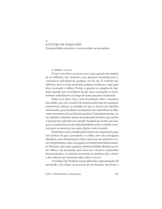 191Estilo e Modernidade em Psicanálise
6.
O FUTURO DE TODOS NÓS1
Temporalidade, memória e terceira idade na psicanálise
I. SABER E VALOR
O que é ser idoso ou jovem não é uma questão tão simples
de ser definida, não obstante a sua aparente obviedade para a
consciência individual de qualquer um de nós. É evidente que
sabemos, para a nossa economia psíquica cotidiana, o que quer
dizer juventude e velhice. Porém, a questão se complica de ime-
diato quando nos recordamos de que essas concepções se trans-
formam radicalmente ao longo de nosso percurso existencial.
Poder-se-ia dizer, face a esta formulação sobre a incerteza
das idades, que essa variação de interpretações não tem qualquer
consistência teórica, na medida em que se ancora em opiniões
interessadas, pois fundadas nas fantasias dos indivíduos em dife-
rentes momentos de sua história pessoal. Conseqüentemente, es-
sas opiniões e fantasias seriam marcadas pela incerteza que orienta
a inserção dos indivíduos no mundo. Estamos de acordo com isso,
pois as noções básicas das individualidades sobre as idades reme-
tem para as incertezas nas suas relações com o mundo.
Entretanto, estas considerações iniciais são importantes para
nos lembrar de que a juventude e a velhice não são concepções
absolutas, mas interpretações sobre o percurso da existência. Co-
mo interpretações, essas concepções se transformam historicamen-
te. Portanto, não existe qualquer substancialidade absoluta no ser
da velhice e da juventude, pois esses são conceitos construídos
historicamente e se inserem ativamente na dinâmica dos valores
e das culturas que enunciam algo sobre o seu ser.
A tradição do Ocidente forjou diferentes representações da
juventude e da velhice no percurso de sua história. Ser jovem e
 
