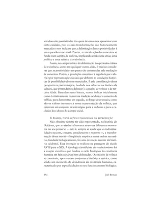 192 Joel Birman
ser idoso são positividades das quais devemos nos aproximar com
certo cuidado, pois as suas transformações são historicamente
marcadas e nos indicam que a delimitação dessas positividades é
uma questão conceitual. Porém, a cristalização dos conceitos se
funda num campo de valores, implicando então uma ética, uma
política e uma estética da existência.
Assim, no campo teórico da delimitação dos períodos etários
da existência, como em qualquer outro, aliás, é preciso conside-
rar que as positividades em pauta são construídas pela mediação
de conceitos. Porém, a produção conceitual é regulada por valo-
res e por representações sociais que definem as condições históri-
cas de possibilidade de seus enunciados. É pela consideração dessa
perspectiva epistemológica, fundada nos valores e na história da
cultura, que pretendemos delinear o conceito de velhice e de ter-
ceira idade. Baseados nessa leitura, vamos indicar inicialmente
como é relativamente recente na tradição ocidental o conceito de
velhice, para demonstrar em seguida, ao longo deste ensaio, como
são os valores inerentes à nossa representação da velhice, que
orientam um conjunto de estratégias para a inclusão e para a ex-
clusão dos idosos do campo social.
II. IDADES, POPULAÇÕES E PARADIGMA DA REPRODUÇÃO
Não obstante sempre ter sido representado, na história do
Ocidente, que a existência humana atravessa diferentes momen-
tos no seu percurso — isto é, sempre se soube que as individua-
lidades nascem, crescem, amadurecem e morrem —, a transfor-
mação dessa inevitável seqüência empírica numa ordem necessá-
ria, fundada biologicamente, foi uma invenção recente da histó-
ria ocidental. Essa invenção se realizou na passagem do século
XVIII para o XIX. A ideologia cientificista do evolucionismo foi
a caução científica que fundou o ciclo biológico da existência
humana em faixas etárias bem delineadas. O conceito de velhice
se constituiu, apenas nessa conjuntura histórica e teórica, como
sendo um momento de decadência da existência humana, ca-
racterizado por especificidades no seu funcionamento biológico.
 
