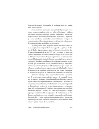 193Estilo e Modernidade em Psicanálise
Esse critério teórico, delimitador de períodos vitais, era inexis-
tente anteriormente.
Nesse contexto, se enunciou o conceito de degeneração como
sendo uma concepção crucial nos saberes biológico e médico,
justamente porque a existência humana passou a ser representa-
da pelo cânone do desenvolvimento vital. Com isso, a degenera-
ção seria uma forma anormal do desenvolvimento biológico do
organismo, inserido no campo de um modelo construído pela or-
denação de seqüências biológicas previsíveis.
A contrapartida disso, do ponto de vista psicológico, foi o es-
tudo dos processos psíquicos humanos segundo a seqüência das fai-
xas de idades. A psicologia do desenvolvimento se constituiu, des-
de a segunda metade do século XIX, para pesquisar as estruturas
cognitivas e afetivas das individualidades psíquicas de acordo com
as diferentes faixas etárias. Com isso, procurava-se delinear as res-
ponsabilidadessociaisdosindivíduosnassuasrelaçõescomosoutros
e o mundo. A infância foi o locus principal dessas pesquisas, na me-
dida em que as demandas sociais para a escolarização obrigatória
implicou a constituição de modalidades de ensino que fossem cor-
relatas ao amadurecimento cognitivo das individualidades. Enfim,
dessa maneira se constituiu a psicometria, que passou a mensurar
as habilidades psíquicas no contexto das diferentes faixas etárias.
A terceira indicação desse processo histórico foi a constitui-
ção de uma nova representação do sujeito e da sociedade huma-
na, no registro filosófico, fundada na idéia de história. Assim, o
sujeito e a sociedade perdem a marca do absoluto e passam a ser
concebidos essencialmente como históricos, isto é, como algo onde
as dimensões do tempo e da temporalidade passam a ocupar um
lugar teórico fundamental. Com isso, se constituiu uma ontologia
da finitude, na qual a filosofia de Kant se destaca e passa a ocupar
a posição fundamental de inauguradora da modernidade, na me-
dida em que funcionou como crítica dos impasses da metafísica que
lhe antecedeu.2 Enfim, o sujeito humano passou a ser representa-
do não apenas como sendo um ser histórico, mas também como
sendo o agente crucial da sua história.
 