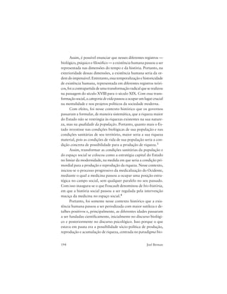 194 Joel Birman
Assim, é possível enunciar que nesses diferentes registros —
biológico, psíquico e filosófico — a existência humana passou a ser
representada nas dimensões do tempo e da história. Portanto, na
exterioridade dessas dimensões, a existência humana seria da or-
dem do impensável. Entretanto, essa temporalização e historicidade
de existência humana, representada em diferentes registros teóri-
cos,foiacontrapartidadeumatransformaçãoradicalqueserealizou
na passagem do século XVIII para o século XIX. Com essa trans-
formaçãosocial,acategoriadevidapassouaocuparumlugarcrucial
na mentalidade e nos projetos políticos da sociedade moderna.
Com efeito, foi nesse contexto histórico que os governos
passaram a formular, de maneira sistemática, que a riqueza maior
do Estado não se restringia às riquezas existentes na sua nature-
za, mas na qualidade da população. Portanto, quanto mais o Es-
tado investisse nas condições biológicas de sua população e nas
condições sanitárias de seu território, maior seria a sua riqueza
material, pois as condições de vida de sua população seria a con-
dição concreta de possibilidade para a produção de riqueza.3
Assim, transformar as condições sanitárias da população e
do espaço social se colocou como a estratégia capital do Estado
no limiar da modernidade, na medida em que seria a condição pri-
mordial para a produção e reprodução da riqueza. Nesse contexto,
iniciou-se o processo progressivo da medicalização do Ocidente,
mediante o qual a medicina passou a ocupar uma posição estra-
tégica no campo social, sem qualquer paralelo no seu passado.
Com isso inaugura-se o que Foucault denominou de bio-história,
em que a história social passou a ser regulada pela intervenção
maciça da medicina no espaço social.4
Portanto, foi somente nesse contexto histórico que a exis-
tência humana passou a ser periodizada com maior sutileza e de-
talhes positivos e, principalmente, as diferentes idades passaram
a ser fundadas cientificamente, inicialmente no discurso biológi-
co e posteriormente no discurso psicológico. Isso porque o que
estava em pauta era a possibilidade sócio-política de produção,
reprodução e acumulação de riqueza, centrada no paradigma bio-
 