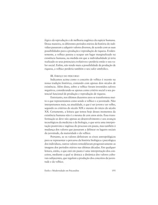195Estilo e Modernidade em Psicanálise
lógico da reprodução e de melhoria eugênica da espécie humana.
Dessa maneira, os diferentes períodos etários da história do indi-
víduo passaram a adquirir valores diversos, de acordo com as suas
possibilidades para a produção e reprodução de riqueza. Eviden-
temente, a velhice passou a ocupar um lugar marginalizado na
existência humana, na medida em que a individualidade já teria
realizado os seus potenciais evolutivos e perderia então o seu va-
lor social. Enfim, não tendo mais a possibilidade de produção de
riqueza, a velhice perderia também o seu valor simbólico.
III. ESBOÇO DO PERCURSO
Indicamos acima como o conceito de velhice é recente na
nossa tradição histórica, contando com apenas dois séculos de
existência. Além disso, sobre a velhice foram investidos valores
negativos, considerando-se apenas como critério social o seu po-
tencial funcional de produção e reprodução de riqueza.
Entretanto, nos últimos duzentos anos se transformou mui-
to o que representamos como sendo a velhice e a juventude. Não
interpretamos mais, na atualidade, o que é ser jovem e ser velho,
segundo os critérios do século XIX e mesmo do início do século
XX. Certamente, a leitura que temos hoje desses momentos da
existência humana não é a mesma de cem anos atrás. Essa trans-
formação se deve não apenas ao desenvolvimento e aos avanços
tecnológicos da medicina e da biologia, o que seria uma interpre-
tação positivista e ingênua do processo em pauta, mas também à
mudança dos valores que passaram a delinear os lugares sociais
da juventude, da maturidade e da velhice.
Portanto, se os valores definiram os eixos antropológicos
para se representar o percurso da história biológica e psicológica
dos indivíduos, outros valores remodelaram progressivamente as
imagens dos períodos etários nas últimas décadas. Em qualquer
leitura, então, o que está em pauta é uma interpretação dos con-
ceitos, mediante a qual se destaca a dinâmica dos valores cultu-
rais subjacentes, que regulam a produção dos conceitos da juven-
tude e da velhice.
 