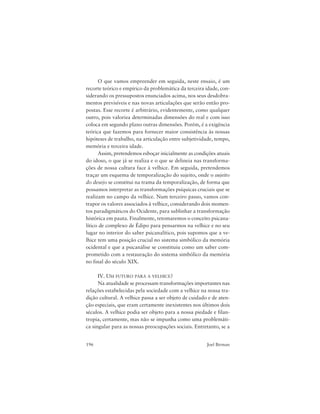 196 Joel Birman
O que vamos empreender em seguida, neste ensaio, é um
recorte teórico e empírico da problemática da terceira idade, con-
siderando os pressupostos enunciados acima, nos seus desdobra-
mentos previsíveis e nas novas articulações que serão então pro-
postas. Esse recorte é arbitrário, evidentemente, como qualquer
outro, pois valoriza determinadas dimensões do real e com isso
coloca em segundo plano outras dimensões. Porém, é a exigência
teórica que fazemos para fornecer maior consistência às nossas
hipóteses de trabalho, na articulação entre subjetividade, tempo,
memória e terceira idade.
Assim, pretendemos esboçar inicialmente as condições atuais
do idoso, o que já se realiza e o que se delineia nas transforma-
ções de nossa cultura face à velhice. Em seguida, pretendemos
traçar um esquema de temporalização do sujeito, onde o sujeito
do desejo se constitui na trama da temporalização, de forma que
possamos interpretar as transformações psíquicas cruciais que se
realizam no campo da velhice. Num terceiro passo, vamos con-
trapor os valores associados à velhice, considerando dois momen-
tos paradigmáticos do Ocidente, para sublinhar a transformação
histórica em pauta. Finalmente, retomaremos o conceito psicana-
lítico de complexo de Édipo para pensarmos na velhice e no seu
lugar no interior do saber psicanalítico, pois supomos que a ve-
lhice tem uma posição crucial no sistema simbólico da memória
ocidental e que a psicanálise se constituiu como um saber com-
prometido com a restauração do sistema simbólico da memória
no final do século XIX.
IV. UM FUTURO PARA A VELHICE?
Na atualidade se processam transformações importantes nas
relações estabelecidas pela sociedade com a velhice na nossa tra-
dição cultural. A velhice passa a ser objeto de cuidado e de aten-
ção especiais, que eram certamente inexistentes nos últimos dois
séculos. A velhice podia ser objeto para a nossa piedade e filan-
tropia, certamente, mas não se impunha como uma problemáti-
ca singular para as nossas preocupações sociais. Entretanto, se a
 