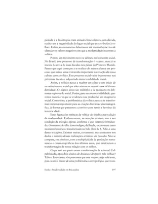 197Estilo e Modernidade em Psicanálise
piedade e a filantropia eram atitudes benevolentes, sem dúvida,
ocultavam a negatividade do lugar social que era atribuído à ve-
lhice. Enfim, eram maneiras falaciosas e até mesmo hipócritas de
silenciar os valores negativos em que a modernidade inscreveu a
velhice.
Porém, um movimento novo se delineia no horizonte social.
No Brasil, esse processo de transformação é recente, mas já se
iniciou há cerca de duas décadas nos países do Primeiro Mundo.
Parece que aqui começou a se realizar de maneira lenta um pro-
cesso que indica uma reviravolta importante na relação da nossa
cultura com a velhice. Esse processo social vai se incrementar nas
próximas décadas, adquirindo maior visibilidade social.
Assim, a velhice passa a receber um olhar e um início de
reconhecimento social que não existem na memória social da mo-
dernidade. Os signos disso são múltiplos e se realizam em dife-
rentes registros do social. Porém, para sua maior visibilidade, que-
remos recordar o que se evidencia nas produções do imaginário
social. Com efeito, a problemática da velhice passa a se transfor-
mar em tema importante para as criações literária e cinematográ-
fica, de forma que passamos a conviver com heróis e heroínas da
terceira idade.
Essas figurações estéticas da velhice são inéditas na tradição
da modernidade. Evidentemente, as exceções existem, mas a sua
condição da exceção apenas confirma o que estamos formulan-
do. O romance A velha dama indigna, de Brecht, escrito num outro
momento histórico e transformado no belo filme de R. Allio, é uma
dessas exceções. Existem outras, certamente, mas contamos nos
dedos o número dessas realizações artísticas do passado. Não se
compara, em absoluto, com a multiplicidade de produções roma-
nescas e cinematográficas dos últimos anos, que evidenciam a
transformação de nossa relação com os velhos.
O que está em pauta nessa transformação de valores? Cul-
pabilidade, após dois séculos de descaso e desprezo pela velhice?
Talvez. Entretanto, não pensamos que esta resposta seja suficiente,
pois estamos diante de uma problemática antropológica que trans-
 
