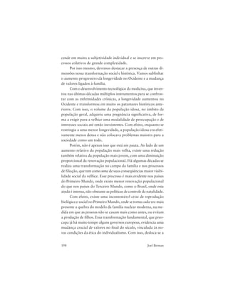 198 Joel Birman
cende em muito a subjetividade individual e se inscreve em pro-
cessos coletivos de grande complexidade.
Por isso mesmo, devemos destacar a presença de outras di-
mensões nessa transformação social e histórica. Vamos sublinhar
o aumento progressivo da longevidade no Ocidente e a mudança
de valores ligados à família.
Com o desenvolvimento tecnológico da medicina, que inven-
tou nas últimas décadas múltiplos instrumentos para se confron-
tar com as enfermidades crônicas, a longevidade aumentou no
Ocidente e transformou em muito os patamares históricos ante-
riores. Com isso, o volume da população idosa, no âmbito da
população geral, adquiriu uma pregnância significativa, de for-
ma a exigir para a velhice uma modalidade de preocupação e de
interesses sociais até então inexistentes. Com efeito, enquanto se
restringia a uma menor longevidade, a população idosa era efeti-
vamente menos densa e não colocava problemas maiores para a
sociedade como um todo.
Porém, não é apenas isso que está em pauta. Ao lado de um
aumento relativo da população mais velha, existe uma redução
também relativa da população mais jovem, com uma diminuição
proporcional da renovação populacional. Há algumas décadas se
realiza uma transformação no campo da família e nos processos
de filiação, que tem como uma de suas conseqüências maior visibi-
lidade social da velhice. Esse processo é mais evidente nos países
do Primeiro Mundo, onde existe menor renovação populacional
do que nos países do Terceiro Mundo, como o Brasil, onde esta
ainda é intensa, não obstante as políticas de controle da natalidade.
Com efeito, existe uma incontestável crise de reprodução
biológica e social no Primeiro Mundo, onde se torna cada vez mais
presente a quebra do modelo da família nuclear moderna, na me-
dida em que as pessoas não se casam mais como antes, ou evitam
a produção de filhos. Essa transformação fundamental, que preo-
cupa já há muito tempo alguns governos europeus, evidencia uma
mudança crucial de valores no final do século, vinculada às no-
vas condições da ética do individualismo. Com isso, desloca-se a
 