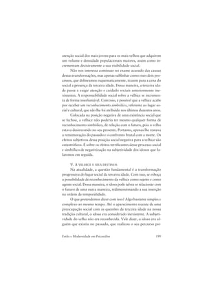 199Estilo e Modernidade em Psicanálise
atenção social dos mais jovens para os mais velhos que adquirem
um volume e densidade populacionais maiores, assim como in-
crementam decisivamente a sua visibilidade social.
Não nos interessa continuar no exame acurado das causas
dessas transformações, mas apenas sublinhar como esses dois pro-
cessos, que delineamos esquematicamente, trazem para a cena do
social a presença da terceira idade. Dessa maneira, a terceira ida-
de passa a exigir atenção e cuidado sociais anteriormente ine-
xistentes. A responsabilidade social sobre a velhice se incremen-
ta de forma insofismável. Com isso, é possível que a velhice acabe
por receber um reconhecimento simbólico, referente ao lugar so-
cial e cultural, que não lhe foi atribuído nos últimos duzentos anos.
Colocada na posição negativa de uma existência social que
se fechou, a velhice não poderia ter mesmo qualquer forma de
reconhecimento simbólico, de relação com o futuro, pois o velho
estava desinvestido no seu presente. Portanto, apenas lhe restava
a rememoração do passado e o confronto brutal com a morte. Os
efeitos subjetivos dessa posição social negativa para a velhice são
catastróficos. É sobre os efeitos terrificantes desse processo social
e simbólico de negativização na subjetividade dos idosos que fa-
laremos em seguida.
V. A VELHICE E SEUS DESTINOS
Na atualidade, a questão fundamental é a transformação
progressiva do lugar social da terceira idade. Com isso, se esboça
a possibilidade de reconhecimento da velhice como sujeito e como
agente social. Dessa maneira, o idoso pode talvez se relacionar com
o futuro de uma outra maneira, redimensionando a sua inserção
na ordem da temporalidade.
O que pretendemos dizer com isso? Algo bastante simples e
complexo ao mesmo tempo. Até o aparecimento recente de uma
preocupação social com as questões da terceira idade na nossa
tradição cultural, o idoso era considerado inexistente. A subjeti-
vidade do velho não era reconhecida. Vale dizer, o idoso era al-
guém que existiu no passado, que realizou o seu percurso psi-
 