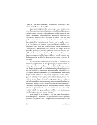 200 Joel Birman
cossocial e que apenas esperava o momento fatídico para sair
inteiramente da cena do mundo.
A conseqüência primordial dessa posição face à terceira idade
era a desnarcisação que incidia na economia libidinal dos idosos.
Nesse contexto, o sujeito era lançado inapelavelmente para o con-
fronto com a morte em estado bruto, pois não se delineava para
ele qualquer possibilidade de horizonte de futuro. Com isso, não
poderia mais refazer qualquer traço de sua existência, tendo per-
dido, parcial ou inteiramente, as chances que a vida lhe entrea-
briu. Entretanto, por mais que o idoso tenha aproveitado as pos-
sibilidades que a existência lhe possibilitou, nunca se valeu delas
como poderia. A sua condição existencial era sempre a de um
perdedor, pela lógica perversa que retira do sujeito qualquer pos-
sibilidade de antecipação do futuro. Portanto, se enfatizarmos o
fechamento existencial do futuro, o idoso se instalava numa con-
dição existencial de falta face às perspectivas que a existência lhe
ofereceu.
As conseqüências maiores disso podem se comprovar na
releitura que propomos da psicopatologia da terceira idade, re-
leitura que se funda na falência da possibilidade de temporaliza-
ção do sujeito, centrada na ausência da dimensão de futuro. As-
sim, excluindo deste comentário as denominadas enfermidades ce-
rebrais que acometem os idosos, pretendemos destacar os efeitos
propriamente simbólicos que podem ser produzidos na velhice,
quando se impõe para o sujeito a inexistência de um projeto pos-
sível de futuro. Quais são os efeitos psíquicos que se produzem
nas individualidades quando a morte, como possibilidade inerente
ao sujeito, se impõe como um real irrecusável e intransponível?
Que efeitos simbólicos se ordenam no psiquismo do sujeito quando
a morte se apresenta com a sua face hedionda e não como um li-
mite inevitável, mas que pode lhe possibilitar a reinvenção de sua
existência pelo encontro com a finitude?
Nesse contexto, o indivíduo é lançado para o passado de
maneira específica, na medida em que o revisita sem ter qualquer
possibilidade de rearticular o seu presente e de se relançar face ao
 