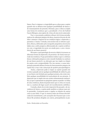 201Estilo e Modernidade em Psicanálise
futuro. Esse é o impasse e a tragicidade que se coloca para o sujeito
quando não se delineia mais qualquer possibilidade de futuro e
de remanejamento do presente. Portanto, para o idoso se impõe
uma forma de existência que é, parodiando o livro de Gabriel
García Márquez, uma espécie de crônica de uma morte anunciada.
Face a essa posição, podemos esboçar três formas paradig-
máticas de ordenação psíquica do idoso, maneiras diversas de este
lidar e manejar o impasse de sua condição trágica: a depressão, a
paranóia e a mania. Contudo, esses termos não se referem a qua-
dros clínicos, delineados pela nosografia psiquiátrica da terceira
idade, mas a estilos psíquicos diferenciados de o sujeito se defron-
tar com a tragicidade da morte em estado puro e com a inexis-
tência de um futuro possível.
Há muito a psicopatologia da terceira idade já recenseou as
diferentes formas de depressão, de paranóia e de mania nesse pe-
ríodo da existência. O que pretendemos indicar aqui é a releitura
dessas ordenações psíquicas como estando fundadas na ausência
de um futuro possível e na alteração que isso impõe na relação
do sujeito com a temporalidade. Por isso mesmo, a nossa inter-
pretação pretende delinear formas de funcionamento psíquico do
sujeito face a isso e não a descrição de quadros psicopatológicos.
Assim, a depressão pode se impor ao sujeito quando este
revisita o passado sem ter qualquer possibilidade de retificá-lo, pois
se seu futuro está fechado para qualquer projeto, não existe tam-
bém qualquer possibilidade de rearticulação do seu presente. A
depressão que se impõe tem um caráter eminentemente melancó-
lico, já que se apresentam no psiquismo apenas as perdas e as faltas
de uma existência, diante da perda maior que se coloca no social,
isto é, a ausência de lugar social e de reconhecimento simbólico.
Contudo, diante da revisão impossível do passado e da ine-
xistência do futuro, o sujeito pode também se ordenar num esti-
lo paranóide. A paranóia passa a regular as relações do sujeito
com as suas faltas. O que se enuncia então são formas diversifi-
cadas de ressentimento, com acusações dos fracassos que a exis-
tência lhe produziu dirigidas aos outros, principalmente às pes-
 