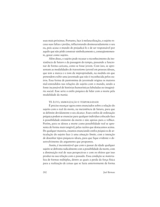 202 Joel Birman
soas mais próximas. Portanto, face à melancolização, o sujeito re-
cusa suas faltas e perdas, inflacionando desmesuradamente o seu
eu, pois acusa o mundo de prejudicá-lo e de ser responsável por
aquilo que não pôde construir simbolicamente e, conseqüentemen-
te, gozar como sujeito.
Além disso, o sujeito pode recusar o reconhecimento da ine-
xistência de futuro e da passagem do tempo, passando a funcio-
nar de forma caricata, como se fosse jovem. Com isso, se apre-
sentam as modalidades de travestismo juvenil em pessoas idosas,
que tem a marca e o tom da impropriedade, na medida em que
pretendem exibir uma juventude que não é reconhecida pelos ou-
tros. Essa forma de pantomima de juventude origina os maiores
mal-entendidos nas relações do sujeito com o mundo, sendo a
fonte incansável de histórias humorísticas fabuladas no imaginá-
rio social. Esse seria o estilo psíquico de lidar com a morte pela
modalidade da mania.
VI. LUTO, SIMBOLIZAÇÃO E TEMPORALIDADE
É preciso nuançar agora estes enunciados sobre a relação do
sujeito com o real da morte, na inexistência de futuro, para que
se delimite devidamente o seu alcance. Esses estilos de ordenação
psíquica podem se enunciar para qualquer indivíduo colocado face
à possibilidade eminente da morte e não apenas para a velhice.
Porém, para os idosos a morte como possibilidade real se apre-
senta de forma mais tangível, pelas razões que destacamos acima.
De qualquer maneira, estamos enunciando estilos psíquicos de ar-
ticulação do sujeito face à uma situação limite, com a intenção
de desenhar tipos psíquicos ideais, para que fique evidente o de-
senvolvimento do argumento que propomos.
Assim, é incontestável que com o passar da idade qualquer
sujeito se defronta radicalmente com a possibilidade da morte, com
a diminuição real de suas perspectivas e com os efeitos que isso
produz na sua relação com o passado. Essa condição se materia-
liza de formas múltiplas, dentre as quais a perda da força física
para a realização de coisas que se fazia anteriormente de forma
 