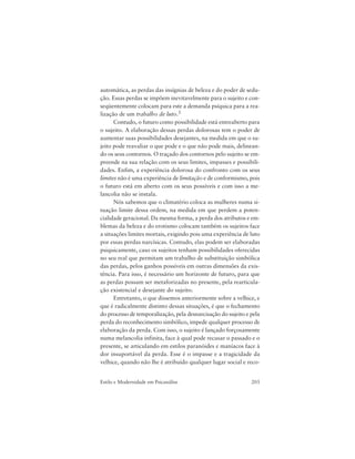 203Estilo e Modernidade em Psicanálise
automática, as perdas das insígnias de beleza e do poder de sedu-
ção. Essas perdas se impõem inevitavelmente para o sujeito e con-
seqüentemente colocam para este a demanda psíquica para a rea-
lização de um trabalho de luto.5
Contudo, o futuro como possibilidade está entreaberto para
o sujeito. A elaboração dessas perdas dolorosas tem o poder de
aumentar suas possibilidades desejantes, na medida em que o su-
jeito pode reavaliar o que pode e o que não pode mais, delinean-
do os seus contornos. O traçado dos contornos pelo sujeito se em-
preende na sua relação com os seus limites, impasses e possibili-
dades. Enfim, a experiência dolorosa do confronto com os seus
limites não é uma experiência de limitação e de conformismo, pois
o futuro está em aberto com os seus possíveis e com isso a me-
lancolia não se instala.
Nós sabemos que o climatério coloca as mulheres numa si-
tuação limite dessa ordem, na medida em que perdem a poten-
cialidade geracional. Da mesma forma, a perda dos atributos e em-
blemas da beleza e do erotismo colocam também os sujeitos face
a situações limites mortais, exigindo pois uma experiência de luto
por essas perdas narcísicas. Contudo, elas podem ser elaboradas
psiquicamente, caso os sujeitos tenham possibilidades oferecidas
no seu real que permitam um trabalho de substituição simbólica
das perdas, pelos ganhos possíveis em outras dimensões da exis-
tência. Para isso, é necessário um horizonte de futuro, para que
as perdas possam ser metaforizadas no presente, pela rearticula-
ção existencial e desejante do sujeito.
Entretanto, o que dissemos anteriormente sobre a velhice, e
que é radicalmente distinto dessas situações, é que o fechamento
do processo de temporalização, pela desnarcisação do sujeito e pela
perda do reconhecimento simbólico, impede qualquer processo de
elaboração da perda. Com isso, o sujeito é lançado forçosamente
numa melancolia infinita, face à qual pode recusar o passado e o
presente, se articulando em estilos paranóides e maníacos face à
dor insuportável da perda. Esse é o impasse e a tragicidade da
velhice, quando não lhe é atribuído qualquer lugar social e reco-
 