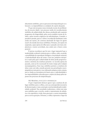 204 Joel Birman
nhecimento simbólico, pois os percursos de temporalização se si-
lenciam e se impossibilitam as condições do sujeito desejante.
O que está em pauta nessa retomada recente da problemá-
tica da terceira idade é um processo tardio de reconhecimento
simbólico da subjetividade dos idosos, produzido pelo aumento
progressivo da longevidade, pelos novos modelos sociais de fa-
mília e pelas recentes exigências do individualismo. Contudo, o
paradoxo persiste, pois se o idoso é reconhecido finalmente como
sendo um sujeito, ele continua destituído do lugar de agente
social e do mundo das trocas simbólicas. Portanto, um sujeito em
suspensão, capaz apenas de olhar para o passado com mais com-
placência e menos severidade, mas ainda sem o futuro como
possível.
É preciso reconhecer que foi este o lugar impossível que a
modernidade ocidental construiu para a velhice, onde, ao perder
a possibilidade da reprodução biológica e da produção material,
a individualidade deixa de existir. Com isso, podemos interpre-
tar a razão pela qual a subjetividade do idoso perde progressiva-
mente a memória da existência presente e se recorda apenas da
passada, como já foi recenseado há muito tempo pela tradição
neuropsiquiátrica. Esse traço simbólico permeia a existência do
idoso como um todo, estando presente nas perturbações neuro-
psiquiátricas mais graves e nas ordenações psíquicas mais comuns,
pois se funda na inexistência de futuro para a individualidade e
nas impossibilidades colocadas para o sujeito do desejo pelos im-
passes dos processos de temporalização.
VII. MEMÓRIA, EVOCAÇÃO E INFORMAÇÃO
O que é importante destacar agora é que a ausência de um
lugar simbólico para a velhice, com sua contrapartida necessária
de desnarcisação, é uma construção social produzida pela moder-
nidade ocidental. Nas sociedades tradicionais, o idoso tem uma
aura simbólica que o envolve, sendo o representante da sabedo-
ria e da experiência vivida, bens preciosos a serem transmitidos
para as novas gerações. Portanto, a velhice representa o lugar da
 
