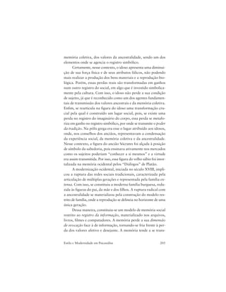 205Estilo e Modernidade em Psicanálise
memória coletiva, dos valores da ancestralidade, sendo um dos
elementos onde se agencia o registro simbólico.
Certamente, nesse contexto, o idoso apresenta uma diminui-
ção de sua força física e de seus atributos fálicos, não podendo
mais realizar a produção dos bens materiais e a reprodução bio-
lógica. Porém, essas perdas reais são transformadas em ganhos
num outro registro do social, em algo que é investido simbolica-
mente pela cultura. Com isso, o idoso não perde a sua condição
de sujeito, já que é reconhecido como um dos agentes fundamen-
tais de transmissão dos valores ancestrais e da memória coletiva.
Enfim, se rearticula na figura do idoso uma transformação cru-
cial pela qual é construído um lugar social, pois, se existe uma
perda no registro do imaginário do corpo, essa perda se metafo-
riza em ganho no registro simbólico, por onde se transmite o poder
da tradição. Na pólis grega era esse o lugar atribuído aos idosos,
onde, nos conselhos dos anciãos, representavam a condensação
da experiência social, da memória coletiva e da ancestralidade.
Nesse contexto, a figura do ancião Sócrates foi alçada à posição
de símbolo da sabedoria, pois ensinava ativamente nos mercados
como os sujeitos poderiam “conhecer a si mesmos” e a virtude
era assim transmitida. Por isso, essa figura do velho sábio foi imor-
talizada na memória ocidental pelos “Diálogos” de Platão.
A modernização ocidental, iniciada no século XVIII, impli-
cou a ruptura das redes sociais tradicionais, caracterizada pela
articulação de múltiplas gerações e representada pela família ex-
tensa. Com isso, se constituiu a moderna família burguesa, redu-
zida às figuras do pai, da mãe e dos filhos. A ruptura radical com
a ancestralidade se materializou pela construção do modelo res-
trito de família, onde a reprodução se delineia no horizonte de uma
única geração.
Dessa maneira, constituiu-se um modelo de memória social
restrito ao registro da informação, materializado nos arquivos,
livros, filmes e computadores. A memória perde a sua dimensão
de evocação face à de informação, tornando-se fria frente à per-
da dos valores afetivo e desejante. A memória tende a se trans-
 
