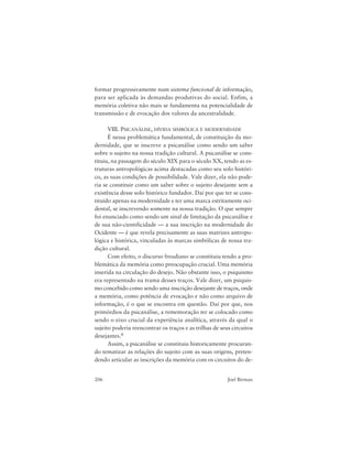 206 Joel Birman
formar progressivamente num sistema funcional de informação,
para ser aplicada às demandas produtivas do social. Enfim, a
memória coletiva não mais se fundamenta na potencialidade de
transmissão e de evocação dos valores da ancestralidade.
VIII. PSICANÁLISE, DÍVIDA SIMBÓLICA E MODERNIDADE
É nessa problemática fundamental, de constituição da mo-
dernidade, que se inscreve a psicanálise como sendo um saber
sobre o sujeito na nossa tradição cultural. A psicanálise se cons-
tituiu, na passagem do século XIX para o século XX, tendo as es-
truturas antropológicas acima destacadas como seu solo históri-
co, as suas condições de possibilidade. Vale dizer, ela não pode-
ria se constituir como um saber sobre o sujeito desejante sem a
existência desse solo histórico fundador. Daí por que ter se cons-
tituído apenas na modernidade e ter uma marca estritamente oci-
dental, se inscrevendo somente na nossa tradição. O que sempre
foi enunciado como sendo um sinal de limitação da psicanálise e
de sua não-cientificidade — a sua inscrição na modernidade do
Ocidente — é que revela precisamente as suas matrizes antropo-
lógica e histórica, vinculadas às marcas simbólicas de nossa tra-
dição cultural.
Com efeito, o discurso freudiano se constituiu tendo a pro-
blemática da memória como preocupação crucial. Uma memória
inserida na circulação do desejo. Não obstante isso, o psiquismo
era representado na trama desses traços. Vale dizer, um psiquis-
mo concebido como sendo uma inscrição desejante de traços, onde
a memória, como potência de evocação e não como arquivo de
informação, é o que se encontra em questão. Daí por que, nos
primórdios da psicanálise, a rememoração ter se colocado como
sendo o eixo crucial da experiência analítica, através da qual o
sujeito poderia reencontrar os traços e as trilhas de seus circuitos
desejantes.6
Assim, a psicanálise se constituiu historicamente procuran-
do tematizar as relações do sujeito com as suas origens, preten-
dendo articular as inscrições da memória com os circuitos do de-
 