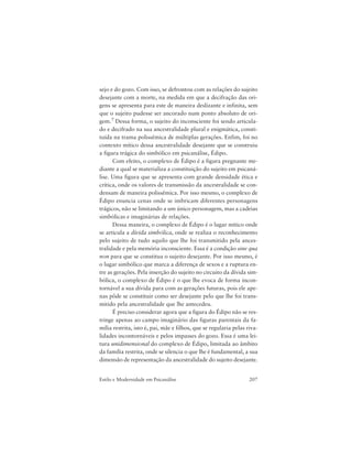 207Estilo e Modernidade em Psicanálise
sejo e do gozo. Com isso, se defrontou com as relações do sujeito
desejante com a morte, na medida em que a decifração das ori-
gens se apresenta para este de maneira deslizante e infinita, sem
que o sujeito pudesse ser ancorado num ponto absoluto de ori-
gem.7 Dessa forma, o sujeito do inconsciente foi sendo articula-
do e decifrado na sua ancestralidade plural e enigmática, consti-
tuída na trama polissêmica de múltiplas gerações. Enfim, foi no
contexto mítico dessa ancestralidade desejante que se construiu
a figura trágica do simbólico em psicanálise, Édipo.
Com efeito, o complexo de Édipo é a figura pregnante me-
diante a qual se materializa a constituição do sujeito em psicaná-
lise. Uma figura que se apresenta com grande densidade ética e
crítica, onde os valores de transmissão da ancestralidade se con-
densam de maneira polissêmica. Por isso mesmo, o complexo de
Édipo enuncia cenas onde se imbricam diferentes personagens
trágicos, não se limitando a um único personagem, mas a cadeias
simbólicas e imaginárias de relações.
Dessa maneira, o complexo de Édipo é o lugar mítico onde
se articula a dívida simbólica, onde se realiza o reconhecimento
pelo sujeito de tudo aquilo que lhe foi transmitido pela ances-
tralidade e pela memória inconsciente. Essa é a condição sine qua
non para que se constitua o sujeito desejante. Por isso mesmo, é
o lugar simbólico que marca a diferença de sexos e a ruptura en-
tre as gerações. Pela inserção do sujeito no circuito da dívida sim-
bólica, o complexo de Édipo é o que lhe evoca de forma incon-
tornável a sua dívida para com as gerações futuras, pois ele ape-
nas pôde se constituir como ser desejante pelo que lhe foi trans-
mitido pela ancestralidade que lhe antecedeu.
É preciso considerar agora que a figura do Édipo não se res-
tringe apenas ao campo imaginário das figuras parentais da fa-
mília restrita, isto é, pai, mãe e filhos, que se regularia pelas riva-
lidades incontornáveis e pelos impasses do gozo. Essa é uma lei-
tura unidimensional do complexo de Édipo, limitada ao âmbito
da família restrita, onde se silencia o que lhe é fundamental, a sua
dimensão de representação da ancestralidade do sujeito desejante.
 