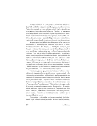 208 Joel Birman
Numa outra leitura do Édipo, onde se articulam as dimensões
da dívida simbólica e da ancestralidade, ele é pluridimensional.
Assim, fica marcado na trama edipiana as imbricações de múltiplas
gerações que constituem uma linhagem. Com isso, os traços das
gerações pretéritas se inscrevem nas figuras parentais que os trans-
mitem inconscientemente para as novas gerações, numa cadeia sim-
bólica. Dessa maneira, a figura do Édipo se inscreve em múltiplos
registros de temporalidade, sendo propriamente pluridimensional.
Nessa perspectiva, as figuras do idoso e do avô se inscrevem
diretamente na trama edipiana, tendo um lugar crucial na trans-
missão dos valores e dos desejos. As interdições essenciais, que
fundam a cultura, têm um suporte ancestral e multigeracional. É
nesse sentido que podemos dizer que a cultura é transmitida e não
ensinada. Com isso, a figura do idoso pode receber inequivoca-
mente um reconhecimento simbólico e afetivo, sendo retirada do
limbo do silêncio em que foi lançada, pois nessa leitura do Édipo
é delineada como agenciadora da dívida simbólica. Portanto, se-
ria pelo Édipo que as novas gerações, como sujeitos desejantes e
obras abertas, podem devolver para os antepassados o reconhe-
cimento simbólico, pela transmissão dos valores e dos desejos que
lhe possibilitaram a sua constituição como sujeitos.
Finalmente, parece que, com essa leitura do Édipo, a psica-
nálise seria capaz de oferecer ao idoso uma escuta marcada pelo
reconhecimento simbólico, sublinhando o seu lugar de agente na
transmissão simbólica dos valores e do circuito dos desejos. Com
isso, é possível inscrever a figura do idoso nas cadeias simbólicas
de novas temporalizações, retirando-a do confronto direto com
o “outro absoluto”, que é a morte.8 Tal inscrição seria capaz então
de protegê-lo dos estilos da depressão, da paranóia e da mania.
Enfim, mediante a psicanálise, fundada no Édipo marcado pela
dívida simbólica, o Ocidente constituiu um saber para possibili-
tar ao sujeito a evocação da memória ancestral e um luto face à
inevitabilidade da morte.
Como saber, a psicanálise procurou reconstituir simbolica-
mente o que a modernidade pretendeu recusar. Por isso mesmo,
 