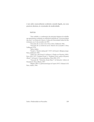 209Estilo e Modernidade em Psicanálise
é um saber essencialmente ocidental, estando ligada, nos seus
possíveis destinos, às vicissitudes da modernidade.
NOTAS
1 Este trabalho é a condensação das principais hipóteses de trabalho
que apresentamos oralmente na conferência realizada em “Conversas depois
das cinco”, no Fórum de Ciência e Cultura da Universidade Federal do Rio
de Janeiro, em 11 de novembro de 1993.
2 Foucault, M. Les mots et les choses. Paris, Gallimard, 1966.
3 Foucault, M. La volonté de savoir. Histoire de la sexualité 1. Paris,
Gallimard, 1976.
4 Idem, ibidem.
5 Freud, S. “Deuil et mélancolie” (1917). In Freud, S. Métapsycologie.
Paris, Gallimard, 1968.
6 Sobre isso, vide: Freud, S. & Breuer, J. Études sur l’hystérie (1895).
Paris, PUF, 1971. Também Freud, S. “Fragment d’une analyse d’hystérie
(Dora)”. In Freud, S. Cinq psychanalyses. Paris, PUF, 1975.
7 Foucault, M. “Nietzsche, Freud, Marx”. In Nietzsche. Cahiers de
Royaumont. Paris, Minuit, 1967.
8 Hegel, G.W.F. La phénomenologie de l’esprit (1957). Volumes I e II.
Paris, Aubier, 1941.
 