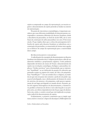 21Estilo e Modernidade em Psicanálise
sujeito se empreende no campo da representação, no terceiro re-
gistro o descentramento do sujeito pretende se fundar no exterior
da representação.
Do ponto de vista teórico e metodológico, é importante con-
siderar que essas diferentes modalidades de descentramento cor-
respondem a momentos diferentes do discurso freudiano, desde
a descoberta da psicanálise, no final do século XIX, até os anos
finais da construção do saber psicanalítico nos anos 30 de nosso
século. O que implica dizer que a crítica dos pressupostos da fi-
losofia do sujeito pelo discurso freudiano se radicalizou com a
construção da psicanálise, se enunciando de formas mais agudas
ao se deslocar do campo da representação para a exterioridade
desse campo.
III. DESCENTRAMENTO E DESAMPARO
A radicalização da concepção do descentramento no discurso
freudiano tem dimensões ética e religiosa particulares, além de sua
dimensão simbólica e propriamente cognitiva. Como podemos
depreender da leitura do ensaio de Freud, o descentramento do
sujeito nas revoluções cosmológica, biológica e psicanalítica im-
plicava “feridas narcísicas” para a humanidade, que se represen-
tou “humilhada” ao ser deslocada da posição de soberania que
pretendia ocupar no registro do cosmo, da vida e do psiquismo.
Essa “humilhação”17 tem um sentido ético e religioso, na medi-
da em que está em pauta não somente a perda de um poder cog-
noscível privilegiado, mas o deslocamento do homem do centro
do universo, da natureza e do psiquismo, onde gozava suposta-
mente de um lugar privilegiado no mundo divino. Portanto, pe-
los três registros heterogêneos do descentramento, o homem te-
ria perdido as benesses do divino e teria sido lançado à sua pró-
pria sorte, aos efeitos imponderáveis das forças cegas do destino.
Seria este, então, o cenário crucial que está implicado na propo-
sição radical do descentramento do sujeito.
Evidentemente, o primeiro comentário que se impõe aqui
nesse cenário é enunciar a figura do desamparo (Hilflosigkeit) do
 