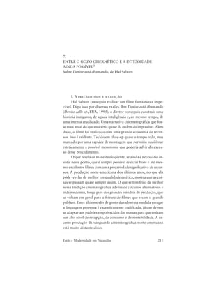 211Estilo e Modernidade em Psicanálise
7.
ENTRE O GOZO CIBERNÉTICO E A INTENSIDADE
AINDA POSSÍVEL1
Sobre Denise está chamando, de Hal Salwen
I. A PRECARIEDADE E A CRIAÇÃO
Hal Salwen conseguiu realizar um filme fantástico e impe-
cável. Digo isso por diversas razões. Em Denise está chamando
(Denise calls up, EUA, 1995), o diretor conseguiu construir uma
história instigante, de aguda inteligência e, ao mesmo tempo, de
uma imensa atualidade. Uma narrativa cinematográfica que fos-
se mais atual do que essa seria quase da ordem do impossível. Além
disso, o filme foi realizado com uma grande economia de recur-
sos. Isso é evidente. Tecido em close-up quase o tempo todo, mas
marcado por uma rapidez de montagem que permitiu equilibrar
esteticamente a possível monotonia que poderia advir do exces-
so desse procedimento.
O que revela de maneira eloqüente, se ainda é necessário in-
sistir neste ponto, que é sempre possível realizar bons e até mes-
mo excelentes filmes com uma precariedade significativa de recur-
sos. A produção norte-americana dos últimos anos, no que ela
pôde revelar de melhor em qualidade estética, mostra que as coi-
sas se passam quase sempre assim. O que se tem feito de melhor
nessa tradição cinematográfica advém de circuitos alternativos e
independentes, longe pois dos grandes estúdios de produção, que
se voltam em geral para a feitura de filmes que visam o grande
público. Estes últimos são de gosto duvidoso na medida em que
a linguagem proposta é excessivamente codificada, já que devem
se adaptar aos padrões empobrecidos das massas para que tenham
um alto nível de recepção, de consumo e de rentabilidade. A re-
cente produção da vanguarda cinematográfica norte-americana
está muito distante disso.
 