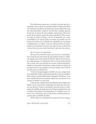 213Estilo e Modernidade em Psicanálise
Da minha parte, penso que a irritação crescente que foi se
impondo a mim, a partir de um determinado momento do filme,
me conduziu a um desejo de elaboração do que tinha visto e que
me tinha subvertido o espírito. Isso me deu a medida vigorosa
de que não se tratava de uma comédia, seguramente. Nem tam-
pouco de um drama, apesar de alguma aparência. Pelo contrá-
rio, algo da ordem do trágico me foi ali mostrado com muita
contundência, até mesmo pelo nervosismo das risadas que me
foram provocadas. Foi a tragédia da atualidade que me atingiu
completamente, em cheio, e que me colocou diante do desejo
imperioso de transmitir para os outros algo do que eu tinha visto
no lusco-fusco de uma sessão de cinema e que tanto me afetara.
II. AS TRAMAS INCOMPATÍVEIS
Do que trata, afinal de contas, essa narrativa cinematográ-
fica? Trata de um amontoado de personagens, homens e mulhe-
res, ligados entre si por linhas de telefone. Apesar de serem ami-
gos, supostamente, os telefonemas são as únicas formas efetivas
que os unem. São o que eles têm em comum. Cada um dos perso-
nagens vive de modo inteiramente isolado, restrito no espaço de
seu apartamento, sem qualquer forma de relação com os outros
que não sejam os telefonemas.
Cada um dos personagens trabalha em casa o tempo todo
no computador. Todos reclamam sempre do excesso de trabalho.
Estão sempre transbordados pelas obrigações infindáveis. Com
isso, nenhum deles encontra tempo algum para que possa ver os
amigos ou mesmo ir a uma festa.
Cada um dos computadores dos diferentes personagens está
ligado a uma vasta rede de computação, de forma que não é pre-
ciso sair de casa. Todas as informações necessárias para o anda-
mento do trabalho são dadas pela rede. Ninguém perde tempo com
o tráfego, nem tampouco em instituições, no contato com os ou-
tros e com a burocracia, pois a rede oferece a matéria-prima ne-
cessária para o trabalho de todos.
Dentro disso, se constituem duas tramas ao mesmo tempo,
 