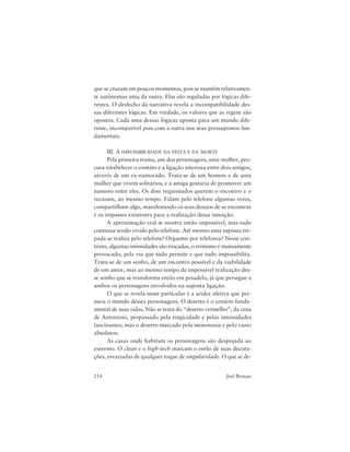 214 Joel Birman
que se cruzam em poucos momentos, pois se mantêm relativamen-
te autônomas uma da outra. Elas são reguladas por lógicas dife-
rentes. O desfecho da narrativa revela a incompatibilidade des-
sas diferentes lógicas. Em verdade, os valores que as regem são
opostos. Cada uma dessas lógicas aponta para um mundo dife-
rente, incompatível pois com a outra nos seus pressupostos fun-
damentais.
III. A IMPOSSIBILIDADE DA FESTA E DA MORTE
Pela primeira trama, um dos personagens, uma mulher, pro-
cura estabelecer o contato e a ligação amorosa entre dois amigos,
através de um ex-namorado. Trata-se de um homem e de uma
mulher que vivem solitários, e a amiga gostaria de promover um
namoro entre eles. Os dois requisitados querem o encontro e o
recusam, ao mesmo tempo. Falam pelo telefone algumas vezes,
compartilham algo, manifestando os seus desejos de se encontrar
e os impasses existentes para a realização dessa intenção.
A aproximação real se mostra então impossível, mas tudo
continua sendo vivido pelo telefone. Até mesmo uma suposta tre-
pada se realiza pelo telefone! Orgasmo por telefonia? Nesse con-
texto, algumas intimidades são trocadas, o erotismo é mutuamente
provocado, pela via que tudo permite e que tudo impossibilita.
Trata-se de um sonho, de um encontro possível e da viabilidade
de um amor, mas ao mesmo tempo da impossível realização des-
se sonho que se transforma então em pesadelo, já que persegue a
ambos os personagens envolvidos na suposta ligação.
O que se revela neste particular é a aridez afetiva que per-
meia o mundo desses personagens. O deserto é o cenário funda-
mental de suas vidas. Não se trata do “deserto vermelho”, da cena
de Antonioni, perpassado pela tragicidade e pelas intensidades
lancinantes, mas o deserto marcado pela monotonia e pelo vazio
absolutos.
As casas onde habitam os personagens são despojada ao
extremo. O clean e o high-tech marcam o estilo de suas decora-
ções, esvaziadas de qualquer toque de singularidade. O que se de-
 