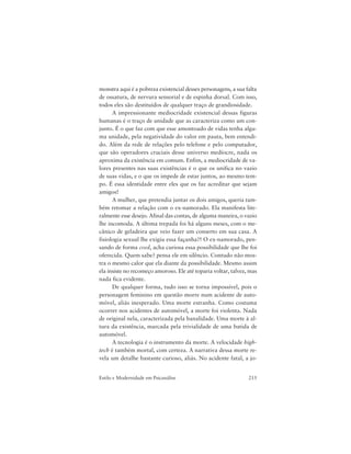 215Estilo e Modernidade em Psicanálise
monstra aqui é a pobreza existencial desses personagens, a sua falta
de ossatura, de nervura sensorial e de espinha dorsal. Com isso,
todos eles são destituídos de qualquer traço de grandiosidade.
A impressionante mediocridade existencial dessas figuras
humanas é o traço de unidade que as caracteriza como um con-
junto. É o que faz com que esse amontoado de vidas tenha algu-
ma unidade, pela negatividade do valor em pauta, bem entendi-
do. Além da rede de relações pelo telefone e pelo computador,
que são operadores cruciais desse universo medíocre, nada os
aproxima da existência em comum. Enfim, a mediocridade de va-
lores presentes nas suas existências é o que os unifica no vazio
de suas vidas, e o que os impede de estar juntos, ao mesmo tem-
po. É essa identidade entre eles que os faz acreditar que sejam
amigos!
A mulher, que pretendia juntar os dois amigos, queria tam-
bém retomar a relação com o ex-namorado. Ela manifesta lite-
ralmente esse desejo. Afinal das contas, de alguma maneira, o vazio
lhe incomoda. A última trepada foi há alguns meses, com o me-
cânico de geladeira que veio fazer um conserto em sua casa. A
fisiologia sexual lhe exigiu essa façanha?! O ex-namorado, pen-
sando de forma cool, acha curiosa essa possibilidade que lhe foi
oferecida. Quem sabe? pensa ele em silêncio. Contudo não mos-
tra o mesmo calor que ela diante da possibilidade. Mesmo assim
ela insiste no recomeço amoroso. Ele até toparia voltar, talvez, mas
nada fica evidente.
De qualquer forma, tudo isso se torna impossível, pois o
personagem feminino em questão morre num acidente de auto-
móvel, aliás inesperado. Uma morte estranha. Como costuma
ocorrer nos acidentes de automóvel, a morte foi violenta. Nada
de original nela, caracterizada pela banalidade. Uma morte à al-
tura da existência, marcada pela trivialidade de uma batida de
automóvel.
A tecnologia é o instrumento da morte. A velocidade high-
tech é também mortal, com certeza. A narrativa dessa morte re-
vela um detalhe bastante curioso, aliás. No acidente fatal, a jo-
 