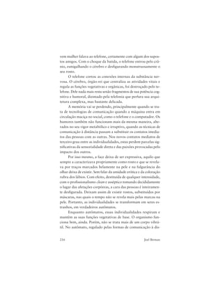 216 Joel Birman
vem mulher falava ao telefone, certamente com algum dos supos-
tos amigos. Com o choque da batida, o telefone entrou pelo crâ-
nio, esmigalhando o cérebro e desfigurando monstruosamente o
seu rosto.
O telefone cortou as conexões internas da substância ner-
vosa. O cérebro, órgão-rei que centraliza as atividades vitais e
regula as funções vegetativas e orgânicas, foi destroçado pelo te-
lefone. Dele nada mais resta senão fragmentos de sua potência cog-
nitiva e humoral, dizimado pela telefonia que perfura sua arqui-
tetura complexa, mas bastante delicada.
A memória vai se perdendo, principalmente quando se tra-
ta de tecnologias de comunicação quando a máquina entra em
circulação maciça no social, como o telefone e o computador. Os
humores também não funcionam mais da mesma maneira, alte-
rados no seu vigor metabólico e irruptivo, quando as técnicas de
comunicação à distância passam a substituir os contatos imedia-
tos das pessoas com as outras. Nos novos contatos mediatos de
terceiro grau entre as individualidades, estas perdem parcelas sig-
nificativas da sensorialidade direta e das paixões provocadas pelo
impacto dos outros.
Por isso mesmo, a face deixa de ser expressiva, aquilo que
sempre a caracterizava propriamente como rosto e que se revela-
va por traços marcados belamente na pele e na fulgurância do
olhar deixa de existir. Sem falar da umidade erótica e da coloração
rubra dos lábios. Com efeito, destituída de qualquer intensidade,
com o profissionalismo clean e asséptico tomando decididamente
o lugar das afetações corpóreas, a cara das pessoas é inteiramen-
te desfigurada. Deixam assim de existir rostos, substituídos por
máscaras, nas quais o tempo não se revela mais pelas marcas na
pele. Portanto, as individualidades se transformam em seres es-
tranhos, em verdadeiros autômatos.
Enquanto autômatos, essas individualidades respiram e
mantêm as suas funções vegetativas de base. O organismo fun-
ciona bem, ainda. Porém, não se trata mais de um corpo vibrá-
til. No autômato, regulado pelas formas de comunicação à dis-
 