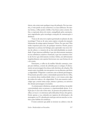 217Estilo e Modernidade em Psicanálise
tância, não existe mais qualquer traço de pulsação. Por isso mes-
mo, o rosto perde os seus contornos e as suas saliências. Da mes-
ma forma, o olhar perde o brilho e fica fosco como a morte. En-
fim, a expressão deixa de existir, esmigalhada pelos automatis-
mos engendrados pela tecnologia avançada de comunicação à
distância.
Trata-se de uma nova espécie germinada no planeta da alta
tecnologia? Trata-se de uma outra espécie oriunda da mutação
fulminante da antiga espécie humana? Talvez. Por que não? Não
tenho respostas para isso, de qualquer maneira. Porém, pouco
importam as certezas da biologia para apreender essa nova for-
ma de cultura e a maneira de ser das individualidades na atuali-
dade. O que interessa sublinhar é que são efetivamente mutantes,
na sua substância corpórea e humoral, e que isso constitui a fon-
te do horror que efetivamente revelam. Enfim, nos defrontamos
inapelavelmente com sujeitos horrorosos nas suas formas de ser
e de existir.
Entretanto, a velha tia da mulher falecida comunica, sem-
pre por telefone, a morte da sobrinha para os amigos. É efetiva-
mente um personagem fora dessa rede eletrônica de relações. Ela
mostra uma vivacidade, nos seus gestos e no seu discurso, que beira
a vulgaridade. É flagrante o contraste com os demais personagens.
É fascinante perceber como a intensidade passional da tia velha,
no contexto dessa mediocridade clean e cool, ressoa como algo
da ordem da rudeza e da vulgaridade. É de uma maneira rude e
vulgar que a morte toma corpo, intensa e grotesca, no universo
dos demais personagens esvaziados.
A comunicação à distância, sempre pelo telefone, faz perder
a proximidade entre as pessoas e a espontaneidade destas. A re-
lação face to face não existe mais. As pessoas não podem mais se
olhar, se tocar e se enternecer pela delicadeza brusca dos gestos.
Existe apenas a voz, reduzida aos registros da informação e da
mensagem cool. É a desafecção total que está em marcha e se ins-
titui como habitus da existência.
É nesse contexto que pôde se enraizar na cultura a tese de
 