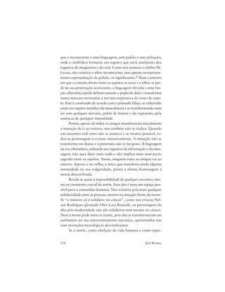 218 Joel Birman
que o inconsciente é uma linguagem, sem pulsão e sem pulsação,
onde o simbólico formaria um registro que seria autônomo dos
registros do imaginário e do real. Como nos ensinou o célebre Dr.
Lacan, não existiria o afeto inconsciente, mas apenas os represen-
tantes-representação da pulsão, os significantes.2 Num contexto
em que o contato direto entre os sujeitos se esvai e o olhar se per-
de na sua penetração acariciante, a linguagem elevada a uma fun-
ção cibernética perde definitivamente o poder de dizer e transforma
numa máscara mortuária a nervura expressiva do rosto do sujei-
to. Este é construído de acordo com o primado fálico, se reduzindo
então ao registro metálico da musculatura e se transformando num
ser sem qualquer nervura, pobre de humor e de expressão, pela
ausência de qualquer intensidade.
Porém, apesar de todos os amigos manifestarem inicialmente
a intenção de ir ao enterro, isso também não se realiza. Quando
um encontro real entre eles se anuncia e se mostra possível, to-
dos os personagens o evitam ostensivamente. A intenção não se
transforma em desejo e a pretensão não se faz gesto. A linguagem
na era cibernética, reduzida aos registros da informação e da men-
sagem, não quer dizer mais nada e não implica mais num pacto
sagrado entre os sujeitos. Assim, ninguém entre os amigos vai ao
enterro. Apenas a tia velha, a única que manifesta ainda alguma
intensidade na sua vulgaridade, presta a última homenagem à
morta descerebrada.
Revela-se assim a impossibilidade de qualquer encontro, mes-
mo no momento crucial da morte. Esta não é mais um espaço pos-
sível para a comunhão humana. Não existiria pois mais qualquer
solidariedade entre as pessoas, mesmo na situação limite da morte.
Se “o mineiro só é solidário no câncer”, como nos evocou Nel-
son Rodrigues glosando Otto Lara Resende, os personagens da
dita pós-modernidade não são solidários nem mesmo no câncer.
Nem a morte pode mais os reunir, pois eles se transformaram em
autômatos no seu autocentramento narcísico, aprisionados nas
suas invenções tecnológicas desvitalizantes.
Se a morte, como abolição da vida humana e como repre-
 