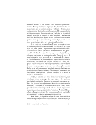 219Estilo e Modernidade em Psicanálise
sentação extrema da dor humana, não pode mais promover a
reunião desses personagens, é porque eles já estão mortos por
antecipação, sem saberem disso, na sua vitalidade e afetação. Con-
seqüentemente, são regulados no fundamental de suas existências
pelos automatismos da alta tecnologia. Perderam de forma defi-
nitiva a memória, os humores, o olhar, os afetos e a fala trans-
bordante. Trata-se pois, repito, de uma outra modalidade da es-
pécie humana que foi constituída pela tecnologia, que transfor-
mou de cabo a rabo a nervura e a ossatura humanas.
Nesse contexto, o corpo não pode ser o mesmo, pois a car-
ne, enquanto superfície e profundidade vibrátil, deixa de existir.
Com isso, sobra apenas o organismo na regularidade homeostática
de suas funções vitais. Portanto, a morte não é mais dor, pois a
sensibilidade foi alterada radicalmente pela tecnologia. O corpo
não sente mais nada, na sua maquinização. Diante da morte, de
uma informação sobre esta, pode-se ter uma reação de espanto e
de exclamação, onde as individualidades podem se manifestar com
mortos ohs! ah! oh! oh! oh! ah, mas a morte não é mais dor e
perda. No universo desses personagens mutantes, a reação frente
à morte é uma mensagem vazia face a uma informação recebida.
Enfim, nesse universo, a morte se reduz à ausência obscena de um
personagem que é apenas uma voz. Teremos uma voz a menos nos
telefonemas, pois a presença humana enquanto tal já deixou de
existir há muito tempo.
Porém, se a morte não pode mais reunir as pessoas, num
ritual vigoroso de restauração dos laços sociais e dos sentimen-
tos das individualidades diante do corpo morto, quem sabe se a
festa não tornaria isso tudo possível? Poderia esta ser o vetor in-
tenso para a recuperação daquilo que se perdeu? Talvez a festa
possa tornar novamente possível, pela sua alegria e pelos seus
excessos exuberantes, os encontros humanos? A comunhão e a
solidariedade, como traços dos humanos que foram silenciados
pelos mutantes, poderiam assim serem retomados.
Dessa forma, os supostos amigos decidem se encontrar no
réveillon, na passagem ritualizada do ano, para retomarem os laços
 