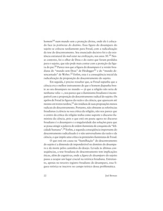 22 Joel Birman
homem18 num mundo sem a proteção divina, onde ele é coloca-
do face às potências do destino. Essa figura do desamparo do
sujeito se colocou tardiamente para Freud, com a radicalização
da tese do descentramento. Seu enunciado decisivo foi o da exis-
tência estrutural do mal-estar na civilização, nos anos 30.19 Nes-
se contexto, foi o olhar de Deus e do outro que foram perdidos
para o sujeito, que não pode mais contar com a proteção da figu-
ra do pai.20 Parece-nos que a figura do desamparo é a versão freu-
diana do “mundo sem Deus” de Heidegger21 e do “mundo de-
sencantado” de Weber.22 Enfim, essa é a conseqüência inicial da
radicalização da proposição do descentramento do sujeito.
Em seguida, é preciso ressaltar que, se Freud supunha que a
ciência era o melhor instrumento de que o homem dispunha fren-
te ao seu desamparo no mundo — já que a religião não seria de
nenhuma valia —, nos parece que o iluminismo freudiano é incom-
patível com a proposição do descentramento radical do sujeito. Os
apelos de Freud às figuras da razão e da ciência, que aparecem até
mesmo em textos tardios,23 são resíduos de suas proposições menos
radicais do descentramento. Portanto, não obstante as referências
freudianas à ciência na sua crítica da religião, não nos parece que
o centro da crítica da religião tenha como suporte o discurso ilu-
minista da ciência, pois o que está em pauta agora no discurso
freudiano é o desamparo e a singularidade das soluções para que
se possa atingir a palavra de ordem iluminista de conquista da “feli-
cidade humana”.24 Enfim, a segunda conseqüência importante do
descentramento radicalizado é o não universalismo da razão e da
ciência, o que impõe uma crítica às pretensões iluministas de Freud.
O que está em causa na “humilhação” do descentramento
do sujeito é a dimensão de imponderável no domínio do desampa-
ro e da morte pelos caminhos do desejo. Levada às últimas con-
seqüências, a tese freudiana do descentramento tem implicações
éticas, além de cognitivas, onde a figura do desamparo do sujeito
passa a ocupar um lugar crucial na retórica freudiana. Entretan-
to, apenas no terceiro registro freudiano do desamparo, essa fi-
gura retórica se inscreve no campo teórico dessa problemática.
 