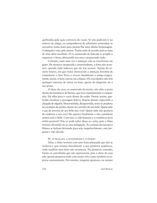220 Joel Birman
quebrados pela ação corrosiva do vazio. Se não puderam ir ao
enterro da amiga, os companheiros de infortúnio pretendem se
encontrar numa festa para prestar-lhe uma última homenagem.
A intenção é esta, pelo menos. Todos estão de acordo, pois se trata
de uma idéia excelente. O ex-namorado da falecida se propõe a
organizar a festa, oferecendo sua casa e preparando tudo.
Contudo, mais uma vez a intenção não se transforma em
gesto. De maneira inesperada e surpreendente, a festa não acon-
tece, quando tudo indicava que ela iria ocorrer. Apesar do ce-
nário festivo, em que todos mostravam a intenção ferrenha de
comemorar o Ano Novo e evocar ritualmente a amiga tragica-
mente morta, a festa entrou em colapso. Os convidados não têm
qualquer interesse de entrar na festa, apesar de chegarem até a
sua porta.
O dono da casa, ex-namorado da morta, não abre a porta
diante da insistência de Denise, que toca repetidamente a campai-
nha. Ele olha para o vazio diante do ruído. Denise insiste, que-
rendo ritualizar a passagem festiva. Depois desiste, esperando a
chegada de alguém. Desconsolada, desapontada, senta-se perplexa
na escadaria do prédio, diante do carrinho do seu bebê. Quem sabe
o pai de proveta de seu bebê não virá? Quem sabe não gostaria
de conhecer a sua cria? Ele aparece finalmente e eles caminham
juntos com o bebê. Com isso, a vida humana e a existência seria
enfim possível? Não se pode saber disso ao certo, pois o filme
termina deixando no ar esta indagação. As cortinas da narrativa
fílmica se fecham deixando para nós, inapelavelmente, esta per-
gunta e esta dúvida.
IV. A FILIAÇÃO, A INTENSIDADE E O DESEJO
Aliás, o filme termina com uma festa planejada que não se
realizou e que retoma literalmente a sua primeira seqüência,
onde também uma festa não aconteceu. Na primeira, contudo,
foram os convidados que não apareceram, pois a dona da casa
não apenas preparou tudo com muito zelo como também os es-
perou ansiosamente. No entanto, ninguém apareceu, ou mesmo
 