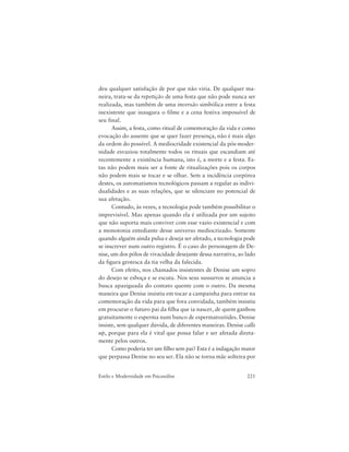 221Estilo e Modernidade em Psicanálise
deu qualquer satisfação de por que não viria. De qualquer ma-
neira, trata-se da repetição de uma festa que não pode nunca ser
realizada, mas também de uma inversão simbólica entre a festa
inexistente que inaugura o filme e a cena festiva impossível de
seu final.
Assim, a festa, como ritual de comemoração da vida e como
evocação do ausente que se quer fazer presença, não é mais algo
da ordem do possível. A mediocridade existencial da pós-moder-
nidade esvaziou totalmente todos os rituais que escandiam até
recentemente a existência humana, isto é, a morte e a festa. Es-
tas não podem mais ser a fonte de ritualizações pois os corpos
não podem mais se tocar e se olhar. Sem a incidência corpórea
destes, os automatismos tecnológicos passam a regular as indivi-
dualidades e as suas relações, que se silenciam no potencial de
sua afetação.
Contudo, às vezes, a tecnologia pode também possibilitar o
imprevisível. Mas apenas quando ela é utilizada por um sujeito
que não suporta mais conviver com esse vazio existencial e com
a monotonia entediante desse universo mediocrizado. Somente
quando alguém ainda pulsa e deseja ser afetado, a tecnologia pode
se inscrever num outro registro. É o caso do personagem de De-
nise, um dos pólos de vivacidade desejante dessa narrativa, ao lado
da figura grotesca da tia velha da falecida.
Com efeito, nos chamados insistentes de Denise um sopro
do desejo se esboça e se escuta. Nos seus sussurros se anuncia a
busca apaziguada do contato quente com o outro. Da mesma
maneira que Denise insistiu em tocar a campainha para entrar na
comemoração da vida para que fora convidada, também insistiu
em procurar o futuro pai da filha que ia nascer, de quem ganhou
gratuitamente o esperma num banco de espermatozóides. Denise
insiste, sem qualquer dúvida, de diferentes maneiras. Denise calls
up, porque para ela é vital que possa falar e ser afetada direta-
mente pelos outros.
Como poderia ter um filho sem pai? Esta é a indagação maior
que perpassa Denise no seu ser. Ela não se torna mãe solteira por
 