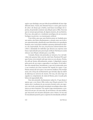 222 Joel Birman
opção e por ideologia, mas por falta de possibilidade de fazer algo
diferente disso. Assim, não obstante buscar o outro, pelo excesso
de calor e de desejo que a habita, num banco tecnológico de es-
perma, ela pretende constituir uma filiação para a filha. Esta tem
que ter um pai que participe, de alguma maneira, de sua história.
Para isso, não pode ser a resultante tecnológica de um encontro
biológico na proveta e na inseminação artificial.
Com efeito, para que uma história possa ser fundada para
um sujeito, não basta absolutamente a atração entre um óvulo e
um espermatozóide, planificada num laboratório de reprodução
humana, mas é necessário também a presença plasmada do dese-
jo e da corporeidade. Por isso, ela procurou ostensivamente des-
cobrir a identidade do indivíduo que deixara seu esperma num
banco especializado para procriação artificial. Ela buscava assim
oferecer uma filiação afetada para a sua filha.
Contudo, Denise não pretendia ser intrusiva. Se o tal indi-
víduo não quisesse falar com ela, tudo bem. Paciência! De qual-
quer forma, teria tentado tudo que estava ao seu alcance. Porém,
ela calls up. Insiste, delicadamente, sempre. A dignidade evapora
pelos poros de seu corpo e engrandece a sua figura. O tal indiví-
duo não entende bem, inicialmente, o que está acontecendo, pois
a sua existência de clone mutante lhe impede de captar o que
Denise anuncia de novo para o seu universo medíocre. Ela irrompe
neste com a força do arrebatamento que introduz algo da ordem
da diferença no universo do mesmo. Por isso, ele entra logo em
seguida no comprimento de onda de Denise, pois é tocado pela
beleza da ingenuidade dela.
Esta não pretende absolutamente seduzi-lo. O que deseja é
apenas que o seu futuro filho tenha uma filiação possível. Um
sujeito não é resultante de um encontro fortuito entre um esper-
ma e um óvulo, marcado pela introdução tecnológica dessa subs-
tância no útero feminino. Um sujeito exige minimamente a exis-
tência de um pai e de uma mãe, de um homem e de uma mulher,
que marcaram um encontro desejante com o futuro. Se isso não
foi inicialmente possível, pois o esperma foi introduzido artificial-
 