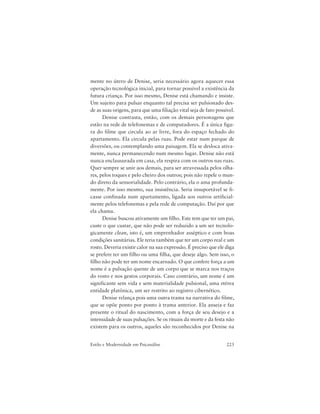 223Estilo e Modernidade em Psicanálise
mente no útero de Denise, seria necessário agora aquecer essa
operação tecnológica inicial, para tornar possível a existência da
futura criança. Por isso mesmo, Denise está chamando e insiste.
Um sujeito para pulsar enquanto tal precisa ser pulsionado des-
de as suas origens, para que uma filiação vital seja de fato possível.
Denise contrasta, então, com os demais personagens que
estão na rede de telefonemas e de computadores. É a única figu-
ra do filme que circula ao ar livre, fora do espaço fechado do
apartamento. Ela circula pelas ruas. Pode estar num parque de
diversões, ou contemplando uma paisagem. Ela se desloca ativa-
mente, nunca permanecendo num mesmo lugar. Denise não está
nunca enclausurada em casa, ela respira com os outros nas ruas.
Quer sempre se unir aos demais, para ser atravessada pelos olha-
res, pelos toques e pelo cheiro dos outros; pois não repele o mun-
do direto da sensorialidade. Pelo contrário, ela o ama profunda-
mente. Por isso mesmo, sua insistência. Seria insuportável se fi-
casse confinada num apartamento, ligada aos outros artificial-
mente pelos telefonemas e pela rede de computação. Daí por que
ela chama.
Denise buscou ativamente um filho. Este tem que ter um pai,
custe o que custar, que não pode ser reduzido a um ser tecnolo-
gicamente clean, isto é, um emprenhador asséptico e com boas
condições sanitárias. Ele teria também que ter um corpo real e um
rosto. Deveria existir calor na sua expressão. É preciso que ele diga
se prefere ter um filho ou uma filha, que deseje algo. Sem isso, o
filho não pode ter um nome encarnado. O que confere força a um
nome é a pulsação quente de um corpo que se marca nos traços
do rosto e nos gestos corporais. Caso contrário, um nome é um
significante sem vida e sem materialidade pulsional, uma etérea
entidade platônica, um ser restrito ao registro cibernético.
Denise relança pois uma outra trama na narrativa do filme,
que se opõe ponto por ponto à trama anterior. Ela anseia e faz
presente o ritual do nascimento, com a força de seu desejo e a
intensidade de suas pulsações. Se os rituais da morte e da festa não
existem para os outros, aqueles são reconhecidos por Denise na
 