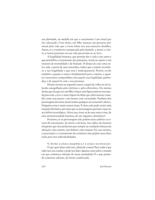 224 Joel Birman
sua plenitude, na medida em que o nascimento é um ritual por
ela valorizado. Com efeito, um filho anuncia um percurso pul-
sional pela vida que a torna finita nos seus menores detalhes.
Assim, se a existência é perpassada pela finitude, a morte e a fes-
ta se fazem presentes na sua vida percorrida ao ar livre.
A fragilidade humana, que permite dar a vida a um outro e
que possibilita a transmissão das pulsações, revela ao sujeito o seu
estatuto de mortalidade e de finitude. O desejo de criar uma ou-
tra vida, a partir de suas entranhas, indica que o sujeito reconhe-
ce a sua fragilidade e que esta é inultrapassável. Porém, revela
também o quanto o outro é fundamental para o sujeito, o quan-
to é necessário compartilhar com aquele essa fragilidade quebra-
diça e de aquecê-la com a sua presença.
Denise retoma na segunda trama o papel da velha tia da fa-
lecida esmigalhada pela telefonia e pela cibernética. Da mesma
forma que ela quer ter um filho e busca uma figura paterna encorpa-
da para este, a tia é a única figura do filme que efetivamente come.
Ela come com prazer e até mesmo com voracidade. Nenhum dos
personagens da trama inicial realiza qualquer ato sensorial e afetivo.
Ninguém come e muito menos trepa. É claro, não pode existir uma
trepada eletrônica, por mais que os personagens queiram viajar no
seu delírio tecnológico. Afora isso, trata-se de uma outra coisa, de
uma monstruosidade humana, de um orgasmo cibernético!
Portanto, se os personagens não podem mais celebrar os ri-
tuais do nascimento, da morte e da festa, isso indica de maneira
eloqüente que eles perderam para sempre as condições básicas da
afetação: não comem, não bebem e não trepam. Por isso mesmo,
a procriação e a transmissão da existência não podem mais dizer
nada para tais individualidades.
V. ENTRE A LÓGICA MAQUÍNICA E A LÓGICA DA PULSAÇÃO
O que quer dizer tudo isso, afinal de contas? Para onde é que
tudo isso nos conduz e pode nos dizer alguma coisa sobre o mundo
em que existimos, falando de nossa atualidade? É o que preten-
do comentar adiante, de forma condensada.
 