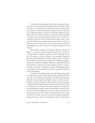 225Estilo e Modernidade em Psicanálise
A narrativa cinematográfica em pauta é uma paródia fasci-
nante do universo da pós-modernidade. Digo fascinante, repito,
pois não é a construção de um argumento sobre o mundo novo
que começou a se descortinar para nós após os anos 80. A narra-
tiva se mantém sempre no registro sensível das imagens e do diá-
logo rápido entre os personagens, na qual duas tramas paralelas
se forjam como sendo duas leituras opostas sobre o mundo e a
existência no fin du siècle. O final do filme indica antes a espe-
rança de Salwen do que propriamente uma conclusão. Um voto
de esperança não é certamente a mesma coisa que a conclusão de
um silogismo, pois não se inscreve no registro da lógica, mas no
da ética.
Para Salwen, a lógica da existência vibrátil e pulsante de
Denise — na qual os rituais de nascimento, de morte e da festa se
fazem presentes, mediante os quais se revelam a finitude do cor-
po e do sujeito, e a força do desejo — se contrapõe à lógica da
desistência pulsional dos demais personagens: aqui é a mortifica-
ção da vida e da existência que ocupa todo o espaço cenográfico,
no qual as avançadas tecnologias telefônica e cibernética afastam
decisivamente as pessoas da vida, fazendo-as perder o rosto, a
memória, a afetação e até mesmo a riqueza da linguagem. É face
a esse dilema e a uma escolha crucial que o cineasta nos defronta
como espectadores.
O cineasta sabe perfeitamente que as duas lógicas permeiam
a tessitura ética da pós-modernidade. A lógica pulsante de Deni-
se existe ao lado da lógica maquínica das demais personagens.
Pode até ser uma lógica mais frágil e menos investida do que a
maquínica, porém a pulsação ainda persiste, apesar dos pesares.
A lógica pulsional perde progressivamente terreno frente à lógi-
ca maquínica, mas, como um resíduo no deserto tecnológico da
pós-modernidade, anuncia ainda a possibilidade de uma existên-
cia plena de sensorialidade e de cores. É nisso que temos que
apostar, parece nos dizer Salwen. É justamente isso que escuto
no final do seu filme, onde ele nos deixa em estado de suspensão
frente a um futuro incerto. A suspensão se deve ao fato que de-
 