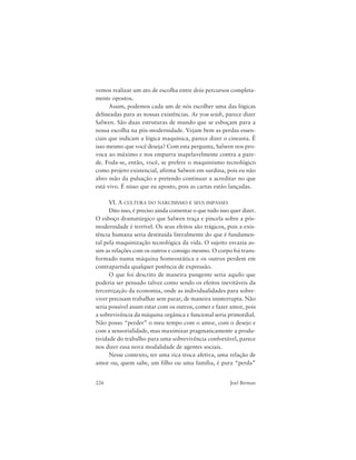 226 Joel Birman
vemos realizar um ato de escolha entre dois percursos completa-
mente opostos.
Assim, podemos cada um de nós escolher uma das lógicas
delineadas para as nossas existências. As you wish, parece dizer
Salwen. São duas estruturas de mundo que se esboçam para a
nossa escolha na pós-modernidade. Vejam bem as perdas essen-
ciais que indicam a lógica maquínica, parece dizer o cineasta. É
isso mesmo que você deseja? Com esta pergunta, Salwen nos pro-
voca ao máximo e nos empurra inapelavelmente contra a pare-
de. Foda-se, então, você, se prefere o maquinismo tecnológico
como projeto existencial, afirma Salwen em surdina, pois eu não
abro mão da pulsação e pretendo continuar a acreditar no que
está vivo. É nisso que eu aposto, pois as cartas estão lançadas.
VI. A CULTURA DO NARCISISMO E SEUS IMPASSES
Dito isso, é preciso ainda comentar o que tudo isso quer dizer.
O esboço dramatúrgico que Salwen traça e pincela sobre a pós-
modernidade é terrível. Os seus efeitos são trágicos, pois a exis-
tência humana seria destituída literalmente do que é fundamen-
tal pela maquinização tecnológica da vida. O sujeito esvazia as-
sim as relações com os outros e consigo mesmo. O corpo foi trans-
formado numa máquina homeostática e os outros perdem em
contrapartida qualquer potência de expressão.
O que foi descrito de maneira pungente seria aquilo que
poderia ser pensado talvez como sendo os efeitos inevitáveis da
terceirização da economia, onde as individualidades para sobre-
viver precisam trabalhar sem parar, de maneira ininterrupta. Não
seria possível assim estar com os outros, comer e fazer amor, pois
a sobrevivência da máquina orgânica e funcional seria primordial.
Não posso “perder” o meu tempo com o amor, com o desejo e
com a sensorialidade, mas maximizar pragmaticamente a produ-
tividade do trabalho para uma sobrevivência confortável, parece
nos dizer essa nova modalidade de agentes sociais.
Nesse contexto, ter uma rica troca afetiva, uma relação de
amor ou, quem sabe, um filho ou uma família, é pura “perda”
 
