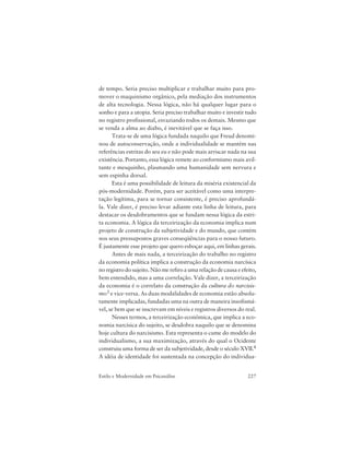 227Estilo e Modernidade em Psicanálise
de tempo. Seria preciso multiplicar e trabalhar muito para pro-
mover o maquinismo orgânico, pela mediação dos instrumentos
de alta tecnologia. Nessa lógica, não há qualquer lugar para o
sonho e para a utopia. Seria preciso trabalhar muito e investir tudo
no registro profissional, esvaziando todos os demais. Mesmo que
se venda a alma ao diabo, é inevitável que se faça isso.
Trata-se de uma lógica fundada naquilo que Freud denomi-
nou de autoconservação, onde a individualidade se mantém nas
referências estritas do seu eu e não pode mais arriscar nada na sua
existência. Portanto, essa lógica remete ao conformismo mais avil-
tante e mesquinho, plasmando uma humanidade sem nervura e
sem espinha dorsal.
Esta é uma possibilidade de leitura da miséria existencial da
pós-modernidade. Porém, para ser aceitável como uma interpre-
tação legítima, para se tornar consistente, é preciso aprofundá-
la. Vale dizer, é preciso levar adiante esta linha de leitura, para
destacar os desdobramentos que se fundam nessa lógica da estri-
ta economia. A lógica da terceirização da economia implica num
projeto de construção da subjetividade e do mundo, que contém
nos seus pressupostos graves conseqüências para o nosso futuro.
É justamente esse projeto que quero esboçar aqui, em linhas gerais.
Antes de mais nada, a terceirização do trabalho no registro
da economia política implica a construção da economia narcísica
no registro do sujeito. Não me refiro a uma relação de causa e efeito,
bem entendido, mas a uma correlação. Vale dizer, a terceirização
da economia é o correlato da construção da cultura do narcisis-
mo3 e vice-versa. As duas modalidades de economia estão absolu-
tamente implicadas, fundadas uma na outra de maneira insofismá-
vel, se bem que se inscrevam em níveis e registros diversos do real.
Nesses termos, a terceirização econômica, que implica a eco-
nomia narcísica do sujeito, se desdobra naquilo que se denomina
hoje cultura do narcisismo. Esta representa o cume do modelo do
individualismo, a sua maximização, através do qual o Ocidente
construiu uma forma de ser da subjetividade, desde o século XVII.4
A idéia de identidade foi sustentada na concepção do individua-
 
