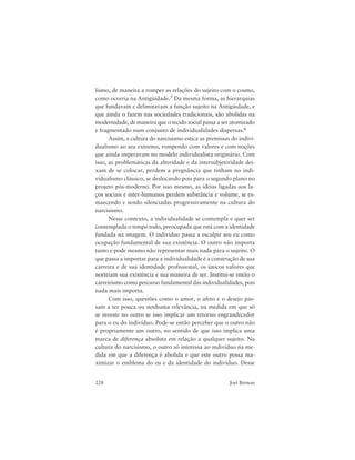 228 Joel Birman
lismo, de maneira a romper as relações do sujeito com o cosmo,
como ocorria na Antigüidade.5 Da mesma forma, as hierarquias
que fundavam e delimitavam a função sujeito na Antigüidade, e
que ainda o fazem nas sociedades tradicionais, são abolidas na
modernidade, de maneira que o tecido social passa a ser atomizado
e fragmentado num conjunto de individualidades dispersas.6
Assim, a cultura do narcisismo estica as premissas do indivi-
dualismo ao seu extremo, rompendo com valores e com noções
que ainda imperavam no modelo individualista originário. Com
isso, as problemáticas da alteridade e da intersubjetividade dei-
xam de se colocar, perdem a pregnância que tinham no indi-
vidualismo clássico, se deslocando pois para o segundo plano no
projeto pós-moderno. Por isso mesmo, as idéias ligadas aos la-
ços sociais e inter-humanos perdem substância e volume, se es-
maecendo e sendo silenciadas progressivamente na cultura do
narcisismo.
Nesse contexto, a individualidade se contempla e quer ser
contemplada o tempo todo, preocupada que está com a identidade
fundada na imagem. O indivíduo passa a esculpir seu eu como
ocupação fundamental de sua existência. O outro não importa
tanto e pode mesmo não representar mais nada para o sujeito. O
que passa a importar para a individualidade é a construção de sua
carreira e de sua identidade profissional, os únicos valores que
norteiam sua existência e sua maneira de ser. Institui-se então o
carreirismo como percurso fundamental das individualidades, pois
nada mais importa.
Com isso, questões como o amor, o afeto e o desejo pas-
sam a ter pouca ou nenhuma relevância, na medida em que só
se investe no outro se isso implicar um retorno engrandecedor
para o eu do indivíduo. Pode-se então perceber que o outro não
é propriamente um outro, no sentido de que isso implica uma
marca de diferença absoluta em relação a qualquer sujeito. Na
cultura do narcisismo, o outro só interessa ao indivíduo na me-
dida em que a diferença é abolida e que este outro possa ma-
ximizar o emblema do eu e da identidade do indivíduo. Desse
 