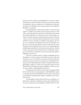 229Estilo e Modernidade em Psicanálise
modo, não existe qualquer possibilidade de se instituir o sujeito
da diferença e mesmo o sujeito do desejo, pois para tal é preciso
se instituírem e serem reconhecidas as experiências da intersub-
jetividade e da alteridade, sem as quais aqueles estão impossibi-
litados de se constituir.
Conseqüentemente, o laço amoroso passa a se inscrever num
registro secundário da existência, pois interessa apenas ao indi-
víduo a maximização do seu gozo, materializado como couraça
na escultura pétrea do eu. Com efeito, como o amor implica en-
trega, a perda de algo que é fundamental na economia narcísica,
o amor se torna necessariamente problemático nesse contexto
cultural. O outro vale então na medida em que pode ser um cor-
po a ser consumido e devastado para o gozo do indivíduo, sem
que este se preocupe pelo desejo e pelos sentimentos do outro.
Existe pois uma ação predatória do outro, que é depredado pelo
indivíduo para possibilitar a escritura do seu próprio eu. Foda-se
o outro então, pois este somente interessa ao indivíduo na pers-
pectiva estrita de seu usufruto, isto é, de um objeto para gozar e
engrandecer assim o eu.
Com isso, o corpo do outro é o objeto privilegiado para ser
depredado, na ânsia contínua do indivíduo de gozar pelo enal-
tecimento do eu. O indivíduo existe pelo exercício predatório
contínuo do corpo do outro, pois neste não é reconhecida a pre-
sença de uma singularidade que o habita. A própria idéia de sin-
gularidade se apaga, na cultura do narcisismo, diante da ânsia
desenfreada de maximização da pessoalidade. É sobre esses tra-
ços que se funda a subjetividade pós-moderna.
A estetização da existência é o ponto de convergência dessa
forma vazia de existir. Se o que perpassa a individualidade é o gozo
e a manutenção da individualidade inviável, tudo se transforma
num objeto de estetização para ocupar a existência como um ce-
nário teatral.
As conseqüências disso tudo são diversas e complexas, evi-
dentemente. Gostaria de sublinhar aqui dois desses desdobramen-
tos, pois se evidenciam com eloqüência no filme Denise está cha-
 
