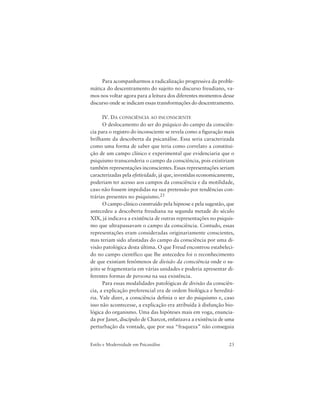 23Estilo e Modernidade em Psicanálise
Para acompanharmos a radicalização progressiva da proble-
mática do descentramento do sujeito no discurso freudiano, va-
mos nos voltar agora para a leitura dos diferentes momentos desse
discurso onde se indicam essas transformações do descentramento.
IV. DA CONSCIÊNCIA AO INCONSCIENTE
O deslocamento do ser do psíquico do campo da consciên-
cia para o registro do inconsciente se revela como a figuração mais
brilhante da descoberta da psicanálise. Essa seria caracterizada
como uma forma de saber que teria como correlato a constitui-
ção de um campo clínico e experimental que evidenciaria que o
psiquismo transcenderia o campo da consciência, pois existiriam
também representações inconscientes. Essas representações seriam
caracterizadas pela efetividade, já que, investidas economicamente,
poderiam ter acesso aos campos da consciência e da motilidade,
caso não fossem impedidas na sua pretensão por tendências con-
trárias presentes no psiquismo.25
O campo clínico construído pela hipnose e pela sugestão, que
antecedeu a descoberta freudiana na segunda metade do século
XIX, já indicava a existência de outras representações no psiquis-
mo que ultrapassavam o campo da consciência. Contudo, essas
representações eram consideradas originariamente conscientes,
mas teriam sido afastadas do campo da consciência por uma di-
visão patológica desta última. O que Freud encontrou estabeleci-
do no campo científico que lhe antecedeu foi o reconhecimento
de que existiam fenômenos de divisão da consciência onde o su-
jeito se fragmentaria em várias unidades e poderia apresentar di-
ferentes formas de persona na sua existência.
Para essas modalidades patológicas de divisão da consciên-
cia, a explicação preferencial era de ordem biológica e hereditá-
ria. Vale dizer, a consciência definia o ser do psiquismo e, caso
isso não acontecesse, a explicação era atribuída à disfunção bio-
lógica do organismo. Uma das hipóteses mais em voga, enuncia-
da por Janet, discípulo de Charcot, enfatizava a existência de uma
perturbação da vontade, que por sua “fraqueza” não conseguia
 