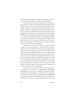 230 Joel Birman
mando. Essas conseqüências se inscrevem nos registros da filia-
ção e no pânico que passa a permear as relações humanas.
No que tange à problemática da filiação, isso se expressa na
crise familiar que marca na atualidade os países do dito Primeiro
Mundo. Assim, a cada ano crescem as estatísticas que revelam a
existência separada e isolada das pessoas, que não querem com-
partilhar nada com ninguém. Além disso, nessa existência isola-
da, a constituição da família deixa de ser algo importante. Con-
seqüentemente, a procriação e a filiação perdem os seus lugares
simbólicos e se esvaziam, face à demanda de maximizar o próprio
eu e o gozo que o esculpe. Se no filme o personagem de Denise é
o de uma “estranha no ninho” no mundo pós-moderno, isso se
deve justamente ao fato de que ela indica uma outra forma de
existir, onde a filiação e a procriação importam muito, diante do
deserto afetivo dos demais personagens.
Porém, isso não é tudo. O que o filme nos revela também é
o pânico que se anuncia quando o outro se perfila no universo
imaginário e real do indivíduo. O terror que toma conta deste se
inscreve naquilo que Freud denominava fobia no final do século
XIX. Contudo, na atualidade a fobia passou a ser considerada uma
velha categoria, para explicar essas formas de ser do sujeito. Cons-
truiu-se agora um quadro clínico denominado síndrome do pâ-
nico, que nada mais é do que a velha fobia enunciada por Freud.
Com a síndrome do pânico, entretanto, a fobia passa a ser ativa-
mente psiquiatrizada, onde o que mais importa é a tecnologia
psicofarmacológica, para dominar o terror em pauta. Por isso
mesmo, a psicanálise passa a ser progressivamente esvaziada no
universo desértico da pós-modernidade.
Não foi por acaso, certamente, que a síndrome do pânico
se transformou, em conjunto com as depressões, no emblema psi-
copatológico do novo universo subjetivo da pós-modernidade.
Com efeito, o terror do pânico e as depressões são os contrapon-
tos da cultura do narcisismo, pois revelam a impossibilidade da
estetização da existência e da glorificação do eu. O pânico é o
impasse do sujeito para se tornar membro pleno da cultura do
 