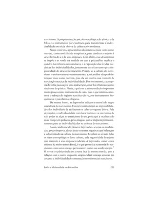 231Estilo e Modernidade em Psicanálise
narcisismo. A psiquiatrização psicofarmacológica do pânico e da
fobia é o instrumento por excelência para transformar a indivi-
dualidade em sócia efetiva da cultura pós-moderna.
Nesse contexto, a psicanálise não interessa mais tanto como
outrora, como modalidade terapêutica, para conduzir o sujeito à
descoberta de si e de seus impasses. Com efeito, esse desinteresse
se impõe e se revela na medida em que a psicanálise implica o
quadro dos referenciais narcísicos e a exposição das feridas nar-
císicas das individualidades, justamente para fazer emergir a sin-
gularidade do desejo inconsciente. Porém, se a cultura do narci-
sismo transforma o eu em monumento, a psicanálise não pode in-
teressar mais como outrora, pois ela vai contra essa corrente de
narcisação maciça da individualidade. Por isso mesmo, a catego-
ria de fobia passou por uma redescrição, onde foi rebatizada como
síndrome do pânico. Nesta, a palavra e as intensidades importam
muito pouco como instrumento de cura, pois o que interessa mes-
mo é o reforço do registro narcísico do eu, por instrumentos bio-
químicos e psicofarmacológicos.
Da mesma forma, as depressões indicam o outro lado negro
da cultura do narcisismo. Elas revelam também as impossibilida-
des dos indivíduos de realizarem o culto arrogante do eu. Pela
depressão, a individualidade narcísica lastima e se recrimina de
não poder se alçar ao esteticismo do eu, pois aqui a escultura do
eu se rompe em pedaços, pelas mágoas que se impõem permanen-
temente para as individualidades na cultura do narcisismo.
Assim, síndrome do pânico e depressões, severas ou modera-
das, pouco importa, são as duas vertentes negativas que balançam
a subjetividade na cultura do narcisismo. Revelam-se através delas
os eixos antropológicos dessa cultura, pela negatividade do sujeito
que marcam, e seus impasses radicais. A depressão, como já nos
ensinou há muito tempo Freud, é o que permeia a economia do nar-
cisismo como uma ameaça permanente, como sua sombra negra.7
O terror e o pânico indicam a outra face da mesma moeda, pois a
relação com o outro enquanto singularidade ameaça colocar em
colapso a individualidade sustentada em referenciais narcísicos.
 