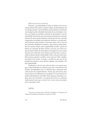 232 Joel Birman
VII. FAÇAM AS SUAS APOSTAS!
Portanto, a grandiosidade do filme de Salwen está em nos
colocar diante disso tudo no registro trágico da dramaturgia. Ele
nos obriga a pensar, inevitavelmente, pela imanência sensorial de
suas imagens e pela velocidade alucinante de sua montagem. Com
isso, nos impõe um trabalho constante de pensamento e de dis-
cursividade, forma única que nos resta para interpretar os destinos
funestos do universo pós-moderno, colocando-nos entre o pesado
maquinismo tecnológico do isolamento absoluto e o projeto pul-
sátil do desejo ainda ansiado. Como disse antes, não se trata de
um confronto decidido de antemão, e que esteja já solucionado.
Por isso mesmo, Salwen como singularidade escolhe e aposta em
Denise na conclusão do filme. Porém, com isso, nos coloca ine-
quivocamente diante de duas lógicas incompatíveis com as quais
devemos nos confrontar como sujeitos, para fazermos a nossa es-
colha no deserto da pós-modernidade. Cabe a nós, pois, fazer tam-
bém as nossas apostas e escolher o nosso percurso. Não é simples,
nem fácil, com certeza. Contudo, a escolha de cada um de nós
decidirá não apenas o nosso destino singular, mas também o da
pós-modernidade.
Finalmente, é preciso que cada um faça a sua aposta para
que a roleta do destino se constitua e para que o nosso futuro seja
forjado com dignidade. Este é o labirinto que se apresenta para
cada um de nós, inapelavelmente. Temos que percorrê-lo, para
sermos libertos do Minotauro avassalador. É o que Salwen nos
propõe delicadamente num filme cheio de graça, fascinante e ar-
guto, para nos transmitir a sua aposta fervorosa na existência
ainda possível, para que o ato de viver ressoe como um projeto
ético e desejante viável.
NOTAS
1 Este texto se baseia numa conferência realizada no I Congresso do
Colégio de Psicanálise de Salvador, em agosto de 1996.
 