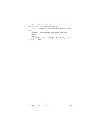 233Estilo e Modernidade em Psicanálise
2 Lacan, J. “Fonction et champ de la parole et du langage en psycha-
nalyse” (1953). In Lacan, J. Écrits. Paris, Seuil, 1966.
3 Lasch, C. The Culture of Narcissism. New York, Warner Bases Books,
1979.
4 Dumont, L. O individualismo. Rio de Janeiro, Rocco, 1988.
5 Idem.
6 Idem.
7 Freud, S. “Deuil et mélancolie” (1917). In Freud, S. Métapsychologie.
Paris, Gallimard, 1968.
 